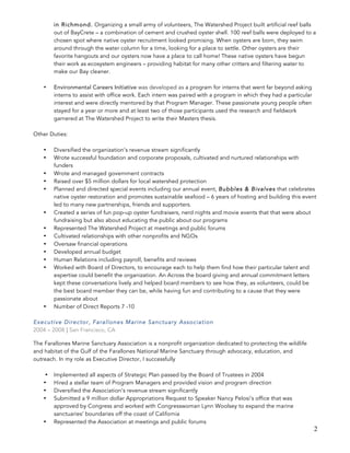 2
in Richmond. Organizing a small army of volunteers, The Watershed Project built artificial reef balls
out of BayCrete – a combination of cement and crushed oyster shell. 100 reef balls were deployed to a
chosen spot where native oyster recruitment looked promising. When oysters are born, they swim
around through the water column for a time, looking for a place to settle. Other oysters are their
favorite hangouts and our oysters now have a place to call home! These native oysters have begun
their work as ecosystem engineers – providing habitat for many other critters and filtering water to
make our Bay cleaner.
• Environmental Careers Initiative was developed as a program for interns that went far beyond asking
interns to assist with office work. Each intern was paired with a program in which they had a particular
interest and were directly mentored by that Program Manager. These passionate young people often
stayed for a year or more and at least two of those participants used the research and fieldwork
garnered at The Watershed Project to write their Masters thesis.
Other Duties:
• Diversified the organization’s revenue stream significantly
• Wrote successful foundation and corporate proposals, cultivated and nurtured relationships with
funders
• Wrote and managed government contracts
• Raised over $5 million dollars for local watershed protection
• Planned and directed special events including our annual event, Bubbles & Bivalves that celebrates
native oyster restoration and promotes sustainable seafood – 6 years of hosting and building this event
led to many new partnerships, friends and supporters.
• Created a series of fun pop-up oyster fundraisers, nerd nights and movie events that that were about
fundraising but also about educating the public about our programs
• Represented The Watershed Project at meetings and public forums
• Cultivated relationships with other nonprofits and NGOs
• Oversaw financial operations
• Developed annual budget
• Human Relations including payroll, benefits and reviews
• Worked with Board of Directors, to encourage each to help them find how their particular talent and
expertise could benefit the organization. An Across the board giving and annual commitment letters
kept these conversations lively and helped board members to see how they, as volunteers, could be
the best board member they can be, while having fun and contributing to a cause that they were
passionate about
• Number of Direct Reports 7 -10
Executive Director, Farallones Marine Sanctuary Association
2004 – 2008 | San Francisco, CA
The Farallones Marine Sanctuary Association is a nonprofit organization dedicated to protecting the wildlife
and habitat of the Gulf of the Farallones National Marine Sanctuary through advocacy, education, and
outreach. In my role as Executive Director, I successfully
• Implemented all aspects of Strategic Plan passed by the Board of Trustees in 2004
• Hired a stellar team of Program Managers and provided vision and program direction
• Diversified the Association’s revenue stream significantly
• Submitted a 9 million dollar Appropriations Request to Speaker Nancy Pelosi’s office that was
approved by Congress and worked with Congresswoman Lynn Woolsey to expand the marine
sanctuaries’ boundaries off the coast of California
• Represented the Association at meetings and public forums
 