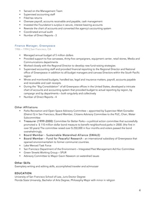 4
• Served on the Management Team
• Supervised accounting staff
• Filed tax returns
• Oversaw payroll, accounts receivable and payable, cash management
• Invested the Foundation's surplus in secure, interest bearing accounts
• Rewrote the chart of accounts and converted the agency's accounting system
• Coordinated annual audit
• Number of Direct Reports - 3
Finance Manager, Greenpeace
1986 – 1994 | San Francisco, CA
• Managed annual budget of 5 million dollars
• Provided support to five canvasses, thirty-five campaigners, equipment center, retail stores, Media and
Communications departments
• Worked closely with the Regional Director to develop new fund-raising strategies
• Supervised accounting staff and provided financial reporting to the Regional Director and National
office of Greenpeace in addition to all budget managers and canvass Directors within the South Pacific
region
• Wrote and monitored budgets, handled tax, legal and insurance matters, payroll, accounts payable
and receivable and cash receipts.
• During the “Big Consolidation” of all Greenpace offices in the United States, developed a intricate
chart of accounts and accounting system that provided budget to actual reporting by region, by
campaign and by departments – both singularly and collectively
• Number of Direct Reports - 4
Other Affiliations
• Parks Recreation and Open Space Advisory Committee – appointed by Supervisor Matt Gonzalez
(District 5) in San Francisco, Board Member, Citizens Advisory Committee to the PUC, Chair, Water
Subcommittee
• Treasurer (1999-2000) Committee for Better Parks – a political action committee that successfully
promoted a $ 110 million dollar bond measure to benefit neighborhood parks in 2000. (the first in
over 50 years) The committee raised over $ 250,000 in four months and voters passed the bond
overwhelmingly.
• Board Member - Sustainable Watershed Alliance (SWALE)
• Board Member - Fund for Peaceful Research - an international subsidiary of Greenpeace that
opened environmentalism to former communist countries.
• Lake Merced Task Force
• San Francisco Department of the Environment – Integrated Pest Management Ad Hoc Committee
• Green Streets Working Group – SPUR
• Advisory Committee to Mayor Gavin Newsom on watershed issues
Other Skills
Exemplary writing and editing skills, accomplished traveler and schmoozer
EDUCATION
University of San Francisco School of Law, Juris Doctor Degree
Florida State University, Bachelor of Arts Degree, Philosophy Major with minor in religion
 