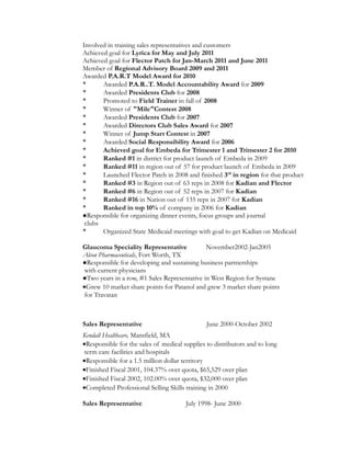 Involved in training sales representatives and customers
Achieved goal for Lyrica for May and July 2011
Achieved goal for Flector Patch for Jan-March 2011 and June 2011
Member of Regional Advisory Board 2009 and 2011
Awarded P.A.R.T Model Award for 2010
* Awarded P.A.R..T. Model Accountability Award for 2009
* Awarded Presidents Club for 2008
* Promoted to Field Trainer in fall of 2008
* Winner of "Mile"Contest 2008
* Awarded Presidents Club for 2007
* Awarded Directors Club Sales Award for 2007
* Winner of Jump Start Contest in 2007
* Awarded Social Responsibility Award for 2006
* Achieved goal for Embeda for Trimester 1 and Trimester 2 for 2010
* Ranked #1 in district for product launch of Embeda in 2009
* Ranked #11 in region out of 57 for product launch of Embeda in 2009
* Launched Flector Patch in 2008 and finished 3rd
in region for that product
* Ranked #3 in Region out of 63 reps in 2008 for Kadian and Flector
* Ranked #6 in Region out of 52 reps in 2007 for Kadian
* Ranked #16 in Nation out of 135 reps in 2007 for Kadian
* Ranked in top 10% of company in 2006 for Kadian
●Responsible for organizing dinner events, focus groups and journal
clubs
* Organized State Medicaid meetings with goal to get Kadian on Medicaid
Glaucoma Speciality Representative November2002-Jan2005
Alcon Pharmaceuticals, Fort Worth, TX
●Responsible for developing and sustaining business partnerships
with current physicians
●Two years in a row, #1 Sales Representative in West Region for Systane
•Grew 10 market share points for Patanol and grew 3 market share points
for Travatan
Sales Representative June 2000-October 2002
Kendall Healthcare, Mansfield, MA
•Responsible for the sales of medical supplies to distributors and to long
term care facilities and hospitals
•Responsible for a 1.5 million dollar territory
•Finished Fiscal 2001, 104.37% over quota, $65,529 over plan
•Finished Fiscal 2002, 102.00% over quota, $32,000 over plan
•Completed Professional Selling Skills training in 2000
Sales Representative July 1998- June 2000
 