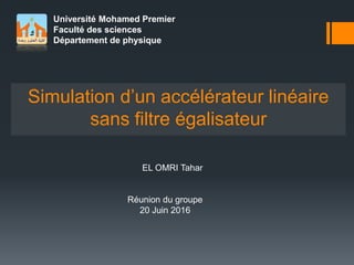 Université Mohamed Premier
Faculté des sciences
Département de physique
Simulation d’un accélérateur linéaire
sans filtre égalisateur
EL OMRI Tahar
Réunion du groupe
20 Juin 2016
 