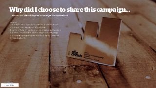 WhydidIchoosetosharethiscampaign…
… above all of the other great campaigns I’ve worked on?
Simple!
1. It was an NPD. I got to work with a blank canvas.
2. It was turned around in record time.
3. Hand on heart, I worked on every piece in this deck.
4. It won a Gold Global Effie. Straight-up bragging.
5. It changed people’s perception of my capabilities.
6. I’m proud of it.
Next Slide
 