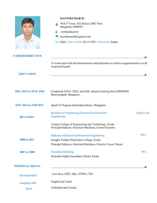 CAREER OBJECTIVE
KAVINKUMAR M
#8/8,1st
Cross, S.G.Palaya, DRC Post,
Bangalore-5600029.
+919944964239
kavinkumar44@gmail.com
Sex Male | Date of birth 28/12/1992 | Nationality Indian
To work hard with full determination and dedication to achieve organizational as well
as personal goals.
EDUCATION
DEC 2015 to MAY 2016 Completed JAVA /J2EE, and SQL industry training from JSPIDERS
Basavanagudi, Bangalore
NOV 2014 to FEB 2015 Spark IT Program Internship-Infosys, Mangalore.
2011 to 2014
Bachelor of Engineering (Electrical & Electronics
Engineering)
CGPA-7.06
Velalar College of Engineering and Technology, Erode.
Principal Subjects–Electrical Machines, Control Systems
2008 to 2011
Diploma in Electrical and Electronics Engineering 88%
Konghu Velalar Polytechnic College, Erode.
Principal Subjects- Electrical Machines, Electric Circuit Theory
2007 to 2008 Secondary Schooling 70%
Kumutha Higher Secondary School, Erode.
PERSONAL SKILLS
Job-related skills
Core Java, J2EE, SQL, HTML, CSS
Language skills English and Tamil
Sports Volleyball and Cricket
 