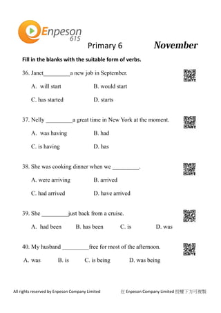Primary 6
All rights reserved by Enpeson Company Limited 在 Enpeson Company Limited 授權下方可複製
Fill in the blanks with the suitable form of verbs.
36. Janet_________a new job in September.
A. will start B. would start
C. has started D. starts
37. Nelly _________a great time in New York at the moment.
A. was having B. had
C. is having D. has
38. She was cooking dinner when we _________.
A. were arriving B. arrived
C. had arrived D. have arrived
39. She _________just back from a cruise.
A. had been B. has been C. is D. was
40. My husband _________free for most of the afternoon.
A. was B. is C. is being D. was being
 