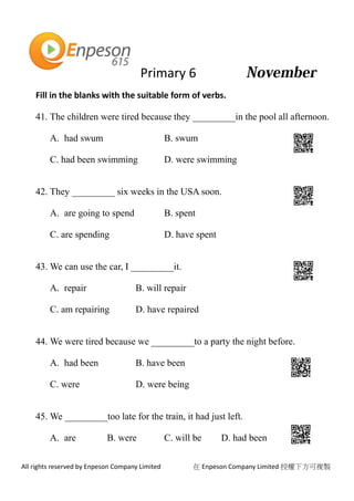 Primary 6
All rights reserved by Enpeson Company Limited 在 Enpeson Company Limited 授權下方可複製
Fill in the blanks with the suitable form of verbs.
41. The children were tired because they _________in the pool all afternoon.
A. had swum B. swum
C. had been swimming D. were swimming
42. They _________ six weeks in the USA soon.
A. are going to spend B. spent
C. are spending D. have spent
43. We can use the car, I _________it.
A. repair B. will repair
C. am repairing D. have repaired
44. We were tired because we _________to a party the night before.
A. had been B. have been
C. were D. were being
45. We _________too late for the train, it had just left.
A. are B. were C. will be D. had been
 