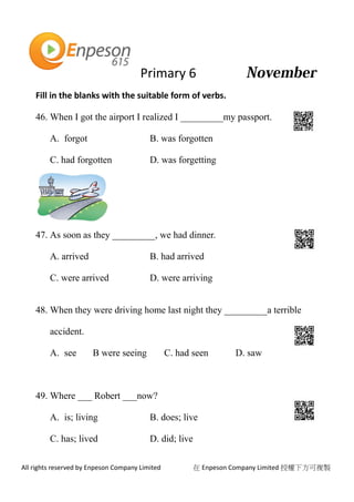 Primary 6
All rights reserved by Enpeson Company Limited 在 Enpeson Company Limited 授權下方可複製
Fill in the blanks with the suitable form of verbs.
46. When I got the airport I realized I _________my passport.
A. forgot B. was forgotten
C. had forgotten D. was forgetting
47. As soon as they _________, we had dinner.
A. arrived B. had arrived
C. were arrived D. were arriving
48. When they were driving home last night they _________a terrible
accident.
A. see B were seeing C. had seen D. saw
49. Where ___ Robert ___now?
A. is; living B. does; live
C. has; lived D. did; live
 