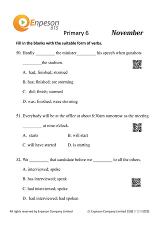Primary 6
All rights reserved by Enpeson Company Limited 在 Enpeson Company Limited 授權下方可複製
Fill in the blanks with the suitable form of verbs.
50. Hardly _________ the minister_________ his speech when gunshots
_________the stadium.
A. had; finished; stormed
B. has; finished; are storming
C. did; finish; stormed
D. was; finished; were storming
51. Everybody will be at the office at about 8:30am tomorrow as the meeting
_________ at nine o'clock.
A. starts B. will start
C. will have started D. is starting
52. We _________ that candidate before we _________ to all the others.
A. interviewed; spoke
B. has interviewed; speak
C. had interviewed; spoke
D. had interviewed; had spoken
 