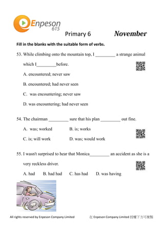 Primary 6
All rights reserved by Enpeson Company Limited 在 Enpeson Company Limited 授權下方可複製
Fill in the blanks with the suitable form of verbs.
53. While climbing onto the mountain top, I _________ a strange animal
which I_________before.
A. encountered; never saw
B. encountered; had never seen
C. was encountering; never saw
D. was encountering; had never seen
54. The chairman _________ sure that his plan _________ out fine.
A. was; worked B. is; works
C. is; will work D. was; would work
55. I wasn't surprised to hear that Monica_________ an accident as she is a
very reckless driver.
A. had B. had had C. has had D. was having
 
