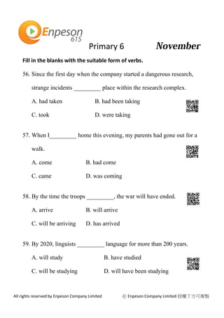 Primary 6
All rights reserved by Enpeson Company Limited 在 Enpeson Company Limited 授權下方可複製
Fill in the blanks with the suitable form of verbs.
56. Since the first day when the company started a dangerous research,
strange incidents _________ place within the research complex.
A. had taken B. had been taking
C. took D. were taking
57. When I_________ home this evening, my parents had gone out for a
walk.
A. come B. had come
C. came D. was coming
58. By the time the troops _________, the war will have ended.
A. arrive B. will arrive
C. will be arriving D. has arrived
59. By 2020, linguists _________ language for more than 200 years.
A. will study B. have studied
C. will be studying D. will have been studying
 