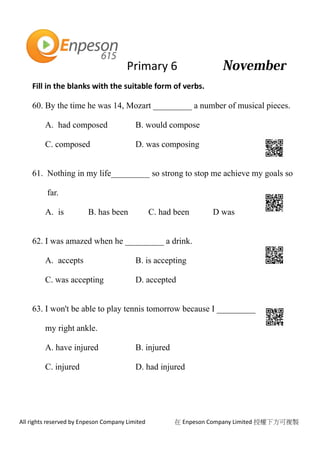 Primary 6
All rights reserved by Enpeson Company Limited 在 Enpeson Company Limited 授權下方可複製
Fill in the blanks with the suitable form of verbs.
60. By the time he was 14, Mozart _________ a number of musical pieces.
A. had composed B. would compose
C. composed D. was composing
61. Nothing in my life_________ so strong to stop me achieve my goals so
far.
A. is B. has been C. had been D was
62. I was amazed when he _________ a drink.
A. accepts B. is accepting
C. was accepting D. accepted
63. I won't be able to play tennis tomorrow because I _________
my right ankle.
A. have injured B. injured
C. injured D. had injured
 