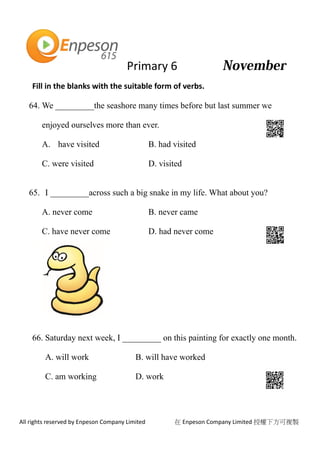 Primary 6
All rights reserved by Enpeson Company Limited 在 Enpeson Company Limited 授權下方可複製
Fill in the blanks with the suitable form of verbs.
64. We _________the seashore many times before but last summer we
enjoyed ourselves more than ever.
A. have visited B. had visited
C. were visited D. visited
65. I _________across such a big snake in my life. What about you?
A. never come B. never came
C. have never come D. had never come
66. Saturday next week, I _________ on this painting for exactly one month.
A. will work B. will have worked
C. am working D. work
 