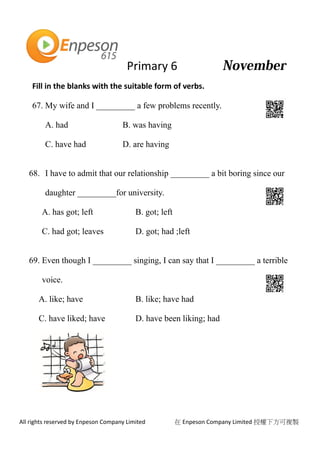 Primary 6
All rights reserved by Enpeson Company Limited 在 Enpeson Company Limited 授權下方可複製
Fill in the blanks with the suitable form of verbs.
67. My wife and I _________ a few problems recently.
A. had B. was having
C. have had D. are having
68. I have to admit that our relationship _________ a bit boring since our
daughter _________for university.
A. has got; left B. got; left
C. had got; leaves D. got; had ;left
69. Even though I _________ singing, I can say that I _________ a terrible
voice.
A. like; have B. like; have had
C. have liked; have D. have been liking; had
 