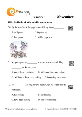Primary 6
All rights reserved by Enpeson Company Limited 在 Enpeson Company Limited 授權下方可複製
Fill in the blanks with the suitable form of verbs.
70. By the year 2020, the population of Hong Kong _________.
A. will grow B. is growing
C. has grown D. will have grown
71. My grandparents _________ to see us next weekend. They
_________ us for two years.
A. come; have not visited B. will come; have not visited
C. Will come; have been visiting D. is coming; do not see
72. We _________ her ring for two hours when we found it in the
bathroom.
A. had looked B. have looked
C. have been looking D. had been looking
 