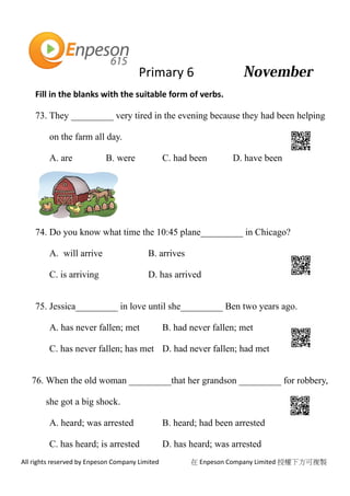 Primary 6
All rights reserved by Enpeson Company Limited 在 Enpeson Company Limited 授權下方可複製
Fill in the blanks with the suitable form of verbs.
73. They _________ very tired in the evening because they had been helping
on the farm all day.
A. are B. were C. had been D. have been
74. Do you know what time the 10:45 plane_________ in Chicago?
A. will arrive B. arrives
C. is arriving D. has arrived
75. Jessica_________ in love until she_________ Ben two years ago.
A. has never fallen; met B. had never fallen; met
C. has never fallen; has met D. had never fallen; had met
76. When the old woman _________that her grandson _________ for robbery,
she got a big shock.
A. heard; was arrested B. heard; had been arrested
C. has heard; is arrested D. has heard; was arrested
 