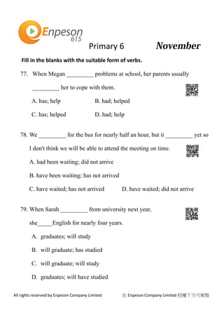 Primary 6
All rights reserved by Enpeson Company Limited 在 Enpeson Company Limited 授權下方可複製
Fill in the blanks with the suitable form of verbs.
77. When Megan _________ problems at school, her parents usually
_________ her to cope with them.
A. has; help B. had; helped
C. has; helped D. had; help
78. We _________ for the bus for nearly half an hour, but it _________ yet so
I don't think we will be able to attend the meeting on time.
A. had been waiting; did not arrive
B. have been waiting; has not arrived
C. have waited; has not arrived D. have waited; did not arrive
79. When Sarah _________ from university next year,
she_____English for nearly four years.
A. graduates; will study
B. will graduate; has studied
C. will graduate; will study
D. graduates; will have studied
 