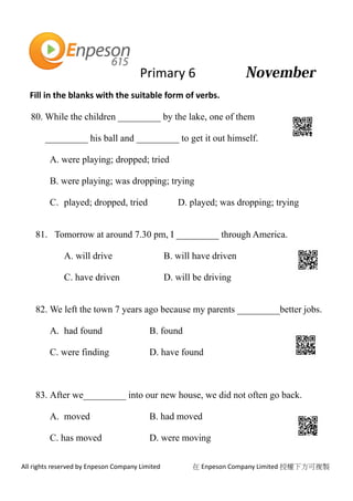 Primary 6
All rights reserved by Enpeson Company Limited 在 Enpeson Company Limited 授權下方可複製
Fill in the blanks with the suitable form of verbs.
80. While the children _________ by the lake, one of them
_________ his ball and _________ to get it out himself.
A. were playing; dropped; tried
B. were playing; was dropping; trying
C. played; dropped, tried D. played; was dropping; trying
81. Tomorrow at around 7.30 pm, I _________ through America.
A. will drive B. will have driven
C. have driven D. will be driving
82. We left the town 7 years ago because my parents _________better jobs.
A. had found B. found
C. were finding D. have found
83. After we_________ into our new house, we did not often go back.
A. moved B. had moved
C. has moved D. were moving
 