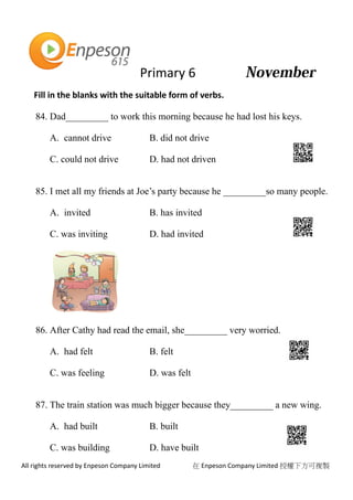 Primary 6
All rights reserved by Enpeson Company Limited 在 Enpeson Company Limited 授權下方可複製
Fill in the blanks with the suitable form of verbs.
84. Dad_________ to work this morning because he had lost his keys.
A. cannot drive B. did not drive
C. could not drive D. had not driven
85. I met all my friends at Joe’s party because he _________so many people.
A. invited B. has invited
C. was inviting D. had invited
86. After Cathy had read the email, she_________ very worried.
A. had felt B. felt
C. was feeling D. was felt
87. The train station was much bigger because they_________ a new wing.
A. had built B. built
C. was building D. have built
 