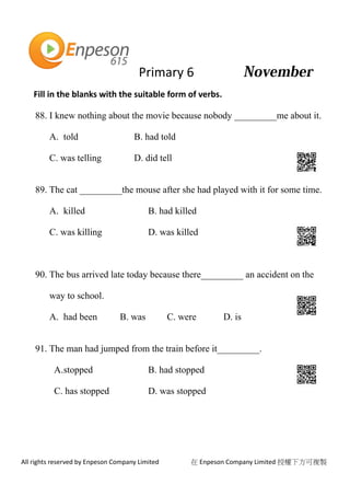 Primary 6
All rights reserved by Enpeson Company Limited 在 Enpeson Company Limited 授權下方可複製
Fill in the blanks with the suitable form of verbs.
88. I knew nothing about the movie because nobody _________me about it.
A. told B. had told
C. was telling D. did tell
89. The cat _________the mouse after she had played with it for some time.
A. killed B. had killed
C. was killing D. was killed
90. The bus arrived late today because there_________ an accident on the
way to school.
A. had been B. was C. were D. is
91. The man had jumped from the train before it_________.
A.stopped B. had stopped
C. has stopped D. was stopped
 