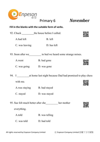 Primary 6
All rights reserved by Enpeson Company Limited 在 Enpeson Company Limited 授權下方可複製
Fill in the blanks with the suitable form of verbs.
92. Chuck _________the house before I called.
A.had left B. left
C. was leaving D. has left
93. Soon after we_________ to bed we heard some strange noises.
A.went B. had gone
C. was going D. was gone
94. I _________at home last night because Dad had promised to play chess
with me.
A.was staying B. had stayed
C. stayed D. was stayed
95. Sue felt much better after she_________ her mother
everything.
A.told B. was telling
C. was told D. had told
 