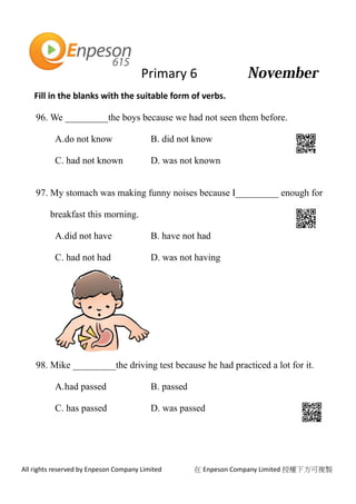 Primary 6
All rights reserved by Enpeson Company Limited 在 Enpeson Company Limited 授權下方可複製
Fill in the blanks with the suitable form of verbs.
96. We _________the boys because we had not seen them before.
A.do not know B. did not know
C. had not known D. was not known
97. My stomach was making funny noises because I_________ enough for
breakfast this morning.
A.did not have B. have not had
C. had not had D. was not having
98. Mike _________the driving test because he had practiced a lot for it.
A.had passed B. passed
C. has passed D. was passed
 