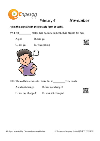 Primary 6
All rights reserved by Enpeson Company Limited 在 Enpeson Company Limited 授權下方可複製
Fill in the blanks with the suitable form of verbs.
99. Fred_________ really mad because someone had broken his pen.
A.got B. had got
C. has got D. was getting
100. The old house was still there but it _________very much.
A.did not change B. had not changed
C. has not changed D. was not changed
 