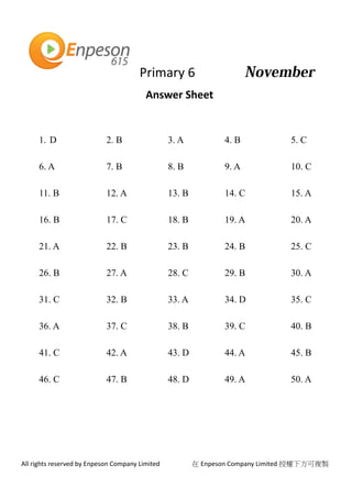 Primary 6
All rights reserved by Enpeson Company Limited 在 Enpeson Company Limited 授權下方可複製
Answer Sheet
1. D 2. B 3. A 4. B 5. C
6. A 7. B 8. B 9. A 10. C
11. B 12. A 13. B 14. C 15. A
16. B 17. C 18. B 19. A 20. A
21. A 22. B 23. B 24. B 25. C
26. B 27. A 28. C 29. B 30. A
31. C 32. B 33. A 34. D 35. C
36. A 37. C 38. B 39. C 40. B
41. C 42. A 43. D 44. A 45. B
46. C 47. B 48. D 49. A 50. A
 