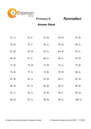 Primary 6
All rights reserved by Enpeson Company Limited 在 Enpeson Company Limited 授權下方可複製
Answer Sheet
51. A 52. C 53. B 54. D 55. B
56. B 57. C 58. A 59. D 60. A
61. B 62. D 63. A 64. B 65. C
66. B 67. C 68. A 69. A 70. D
71. B 72. D 73. B 74. A 75. B
76. B 77. A 78. B 79. D 80. A
81. B 82. A 83. B 84. C 85. D
86. B 87. A 88. B 89. A 90. B
91. A 92. A 93. B 94. C 95. D
96. B 97. A 98. B 99. A 100. A
 