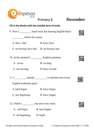 Primary 6
All rights reserved by Enpeson Company Limited 在 Enpeson Company Limited 授權下方可複製
Fill in the blanks with the suitable form of verbs.
9. Now I _________ much more fun learning English than I
_________ before the course.
A. have ; had B. have; have
C. am having; have had D. am having; had
10. At the moment I _________ English grammar.
A. revise B. revising
C. am revising D. have revised
11. I _________ already _________ to read the texts in my
English textbooks again.
A. had; begun B. have; begun
C. am; beginning D. have; began
12. I think I _________ one unit every week.
A. will begin B. have begun
C. am beginning D. begin
 