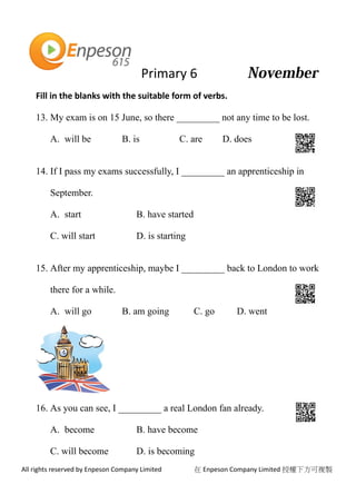 Primary 6
All rights reserved by Enpeson Company Limited 在 Enpeson Company Limited 授權下方可複製
Fill in the blanks with the suitable form of verbs.
13. My exam is on 15 June, so there _________ not any time to be lost.
A. will be B. is C. are D. does
14. If I pass my exams successfully, I _________ an apprenticeship in
September.
A. start B. have started
C. will start D. is starting
15. After my apprenticeship, maybe I _________ back to London to work
there for a while.
A. will go B. am going C. go D. went
16. As you can see, I _________ a real London fan already.
A. become B. have become
C. will become D. is becoming
 