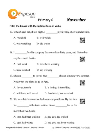 Primary 6
All rights reserved by Enpeson Company Limited 在 Enpeson Company Limited 授權下方可複製
Fill in the blanks with the suitable form of verbs.
17. When Carol called last night, I _________my favorite show on television.
A. watched B. will watch
C. was watching D. did watch
18. I _________for this company for more than thirty years, and I intend to
stay here until I retire.
A. will work B. have been working
C. have worked D. am working
19. Sharon _________to travel. She _________abroad almost every summer.
Next year, she plans to go to Peru.
A. loves; travels B. is loving; is travelling
C. will love; will travel D. has loved; has travelled
20. We were late because we had some car problems. By the time
we _________to the train station, Susan _________for us for
more than two hours.
A. got; had been waiting B. had got; had waited
C. got; had waited D. had got; had been waiting
 