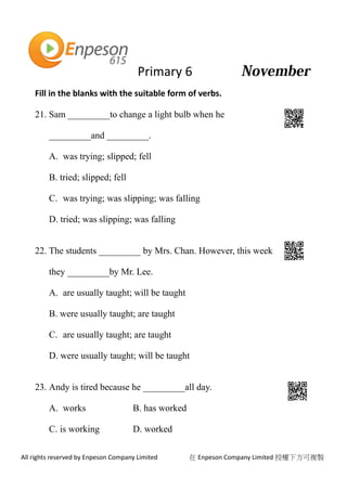 Primary 6
All rights reserved by Enpeson Company Limited 在 Enpeson Company Limited 授權下方可複製
Fill in the blanks with the suitable form of verbs.
21. Sam _________to change a light bulb when he
_________and _________.
A. was trying; slipped; fell
B. tried; slipped; fell
C. was trying; was slipping; was falling
D. tried; was slipping; was falling
22. The students _________ by Mrs. Chan. However, this week
they _________by Mr. Lee.
A. are usually taught; will be taught
B. were usually taught; are taught
C. are usually taught; are taught
D. were usually taught; will be taught
23. Andy is tired because he _________all day.
A. works B. has worked
C. is working D. worked
 