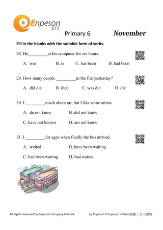 Primary 6
All rights reserved by Enpeson Company Limited 在 Enpeson Company Limited 授權下方可複製
Fill in the blanks with the suitable form of verbs.
28. He_________at his computer for six hours.
A. was B. is C. has been D. had been
29. How many people _________in the fire yesterday?
A. did die B. died C. was die D. die
30. I _________much about art, but I like some artists.
A. do not know B. did not know
C. have not known D. am not know
31. I _________for ages when finally the bus arrived.
A. waited B. have been waiting
C. had been waiting D. had waited
 