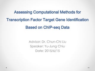 Assessing Computational Methods for
Transcription Factor Target Gene Identification
Based on ChIP-seq Data
Advisor: Dr. Chun-Chi Liu
Speaker: Yu-Jung Chiu
Date: 2015/6/15
1
 
