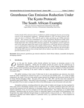 International Business & Economics Research Journal – January 2008                                Volume 7, Number 1


 Greenhouse Gas Emission Reduction Under
           The Kyoto Protocol:
        The South African Example
                            John Luiz, University of Witwatersand, Johannesburg, South Africa
                          Eugene Muller, University of Witwatersand, Johannesburg, South Africa


                                                       Abstract

         Carbon dioxide (CO2) emissions and its contribution to global warming has become an increasing
         concern to the international community. Although launched in 1997, the Kyoto Protocol only
         came into force in February 2005, with the goal to reduce greenhouse gas (GHG) emissions
         globally. This resulted in the establishment of a Clean Development Mechanism (CDM) which
         involves emissions in developing countries such as South Africa, giving them an opportunity to
         benefit financially when reducing GHG emissions voluntarily. The qualitative research approach
         used in this study gain inputs from experts in the CDM process in the South African environment
         so as to examine factors impacting on the viability of these projects. With the current outlook, this
         study suggests that there is a relatively high likelihood that the CDM would have the desired effect
         of reducing GHG emissions from existing South African industry and other developing countries
         given the incentive to do so.

Keywords: Kyoto protocol, greenhouse gas emission reductions, South African industry, sustainable development,
developing countries


1.       Introduction



O           ver the past few decades, carbon dioxide pollution has become an increasing concern to the
            international community. During the last decade concern has grown over the continued rise in
            anthropogenic GHG emissions and the associated risk of climate change (Ranganathan and Bhatia
2003). Being a known greenhouse gas (which causes global warming), excessive quantities of carbon dioxide have
been shown to cause a warming of the earth‟s surface by trapping solar heat within the earth‟s atmosphere
(Carstanjen 2002).

         This global warming, at least some of which may be due to past greenhouse gas emissions, has slowly
raised the earth‟s temperature by between 0.6 and 1 °C over the past one hundred years. As a result of higher
temperatures, the oceans‟ levels are rising, global weather patterns are changing, and ecosystems around the world
are being affected (Houghton 2004). Six gases (CO2, CH4, N2O, HFC, PFC, and SF6) have been classified as
greenhouse gases (Stiles 2005a). Their effect on the environment, i.e. global warming potential, is stated in terms of
CO2 equivalent (CO2e) in order to compare the effects of the different gases on the environment with each other.

         Atmospheric pollution, including pollution by many oxides of sulphur and nitrogen, has been regulated for
many years (even in developing countries such as South Africa). By contrast, greenhouse gases have until now
received little attention from the authorities in developing countries, and even in countries where they do receive
attention regulations, if any, are not as stringent as for some other pollutants. This is because, as so-called “global
pollutants”, greenhouse gases do not have a direct or measurable impact on the health of local populations, even
though they may impact indirectly through changes in weather patterns, rising sea levels, etc. More critically, it is
impossible to attribute such indirect impacts to a particular source, e.g. a particular factory or waste disposal site
(Carstanjen 2004).

                                                           75
 