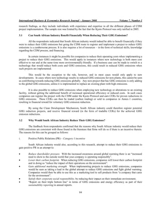 International Business & Economics Research Journal – January 2008                               Volume 7, Number 1

research findings, as they include individuals with experience and expertise in all the different phases of CDM
project implementation. The sample size was limited by the fact that the Kyoto Protocol was only ratified in 2005.

3.1      Can South African Industry Benefit Financially When Reducing Their GHG Emissions?

         All the respondents indicated that South African industry would indeed be able to benefit financially if they
were to reduce their GHG emissions but going the CDM route to register and implement a project to reduce GHG
emissions is a cumbersome process. It is also requires a lot of resources – in the form of technical skills, knowledge
regarding the CDM process, and financing.

         In certain instances it might be possible for companies to reduce their operating costs when implementing a
project to reduce their GHG emissions. This would apply in instances where new technology is both more cost
effective to run and at the same time more environmentally friendly. If a business case can be made to switch to a
technology that would reduce both costs and GHG emissions, this could result in reduced GHG emissions when
such projects are implemented.

          This would be the exception to the rule, however, and in most cases would only apply to new
developments. In cases where new technology results in reduced GHG emissions for new plants, this cannot be seen
as contributing towards reducing GHG emissions globally. Any new project that has GHG emissions is only adding
to the global GHG emissions, unless it is implemented to replace an existing plant with high emissions.

          It is also possible to reduce GHG emissions when employing new technology or alterations to an existing
facility, without getting the additional benefit of increased operational efficiency or reduced costs. In such cases
companies can register the project with the CDM under the Kyoto Protocol and earn CERs for proven reductions in
GHG emissions. These CERs can then be traded (carbon trading) or sold to companies in Annex-1 countries,
resulting in financial reward for voluntary GHG emission reduction.

        By using the Clean Development Mechanism, South African industry could therefore register potential
GHG reduction projects, and receive financial reward (in the form of tradable CERs) for the achieved GHG
emission reductions.

3.2      Why Would South African Industry Reduce Their GHG Emissions?

        The feedback from respondents confirmed that the reasons why South African industry would reduce their
GHG emissions are consistent with those found in the literature that firms will do so if there is an incentive therein.
The reasons for this can be grouped as follows:

i.       Positive Public Relations (PR) – Category 1 incentive

         South African industry would also, according to this research, attempt to reduce their GHG emissions to
gain positive PR in an attempt to:

         Reduce shareholder pressure. With the increased awareness around global warming there is an “increased
         need to show to the outside world that your company is operating responsibly”.
         Lower their carbon footprint. When reducing GHG emissions, companies will lower their carbon footprint
         and in doing so “reduce the impact of their operations on the environment”.
         Gain additional marketing strength. When implementing projects to reduce GHG emissions, companies
         would be seen as taking a lead in the global attempt to reduce GHG emissions and fight global warming.
         Companies would then be able to use this as a marketing tool to sell products from “a company that cares
         for the environment”.
         Satisfy their corporate social responsibility, by reducing their impact on their immediate environment.
         “Report on their triple bottom line” in terms of GHG emissions and energy efficiency as part of their
         sustainability reporting in annual reports.

                                                          84
 