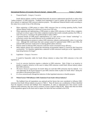 International Business & Economics Research Journal – January 2008                           Volume 7, Number 1

ii.     Financial benefit – Category 2 incentive

         South African industry could be rewarded financially for projects implemented specifically to reduce their
“carbon footprint” or GHG emissions. Feedback from respondents is used to explain why these incentives would
drive industry to implement GHG emission reduction projects. The additional financial benefit could, according to
this study, be as a result of any of the following:

        When registering a CDM project to reduce GHG emissions from an existing operating facility, South
        African industry could receive additional revenue from CER sales.
        When registering and implementing a CDM project to reduce GHG emissions in South Africa, companies
        could get investment support from other companies/countries that would eventually purchase the CERs, or
        want to be seen as “assisting in the global attempt to reduce GHGs”.
        A potential benefit of CDM project implementation is to “gain access to new „cleaner‟ technology” i.e.
        technology transfer that would otherwise not be available due to its cost.
        When implementing new projects to reduce GHG emissions, industry could potentially reduce its operating
        costs. Although this would mean that such a project cannot be registered under CDM to earn CERs, the
        reduced GHG emissions would assist in reducing global carbon emissions.
        Projects aimed at reducing GHG emissions could also result in increased energy efficiency.
        Many industry players have realised that minimising environmental impacts is crucial for their long-term
        sustainability. It is therefore implied that a reduction in GHG emissions would give us the “opportunity to
        keep doing business for longer”.

iii.    Legislation – Category 3 incentive

          It would be financially viable for South African industry to reduce their GHG emissions in line with
legislation if:

        Local air emission legislation requires a reduction in GHG emissions. Only if there is an incentive (a
        penalty or negative incentive in this case) to reduce GHG emissions would South African industry reduce
        their GHG emissions.
        The Kyoto Protocol requirements for South Africa are such that GHG emissions must be reduced. It is
        “not impossible for the Kyoto Protocol to put GHG emission limits in place for South Africa” during the
        next phase of the protocol (post 2012).
        It is done unintentionally through the reduction of other legislated emissions or feasible projects.

3.3     Which Factors Will Influence GHG Emissions From South African Industry?

          The feedback from all respondents was analysed and the factors that were considered to influence GHG
emissions from South African industry are given in Table 2. These 46 factors are a combination of those identified
from the literature reviewed and feedback from respondents. In order to understand how these factors would
influence GHG emissions, they were used to construct a Fuzzy Cognitive Map (FCM). Where more than two thirds
of the respondents agreed on the factor and its impact, the factor has been included in the FCM.




                                                        85
 