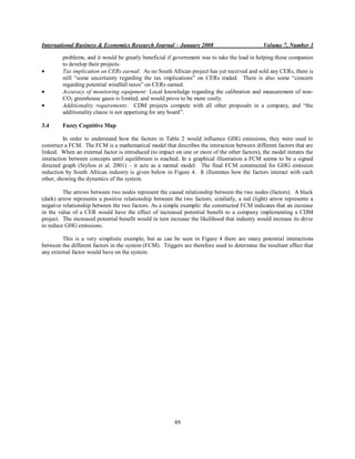 International Business & Economics Research Journal – January 2008                             Volume 7, Number 1

         problems, and it would be greatly beneficial if government was to take the lead in helping these companies
         to develop their projects.
         Tax implication on CERs earned: As no South African project has yet received and sold any CERs, there is
         still “some uncertainty regarding the tax implications” on CERs traded. There is also some “concern
         regarding potential windfall taxes” on CERs earned.
         Accuracy of monitoring equipment: Local knowledge regarding the calibration and measurement of non-
         CO2 greenhouse gases is limited, and would prove to be more costly.
         Additionality requirements: CDM projects compete with all other proposals in a company, and “the
         additionality clause is not appetising for any board”.

3.4      Fuzzy Cognitive Map

          In order to understand how the factors in Table 2 would influence GHG emissions, they were used to
construct a FCM. The FCM is a mathematical model that describes the interaction between different factors that are
linked. When an external factor is introduced (to impact on one or more of the other factors), the model iterates the
interaction between concepts until equilibrium is reached. In a graphical illustration a FCM seems to be a signed
directed graph (Stylios et al. 2001) – it acts as a mental model. The final FCM constructed for GHG emission
reduction by South African industry is given below in Figure 4. It illustrates how the factors interact with each
other, showing the dynamics of the system.

         The arrows between two nodes represent the causal relationship between the two nodes (factors). A black
(dark) arrow represents a positive relationship between the two factors; similarly, a red (light) arrow represents a
negative relationship between the two factors. As a simple example: the constructed FCM indicates that an increase
in the value of a CER would have the effect of increased potential benefit to a company implementing a CDM
project. The increased potential benefit would in turn increase the likelihood that industry would increase its drive
to reduce GHG emissions.

         This is a very simplistic example, but as can be seen in Figure 4 there are many potential interactions
between the different factors in the system (FCM). Triggers are therefore used to determine the resultant effect that
any external factor would have on the system.




                                                         89
 