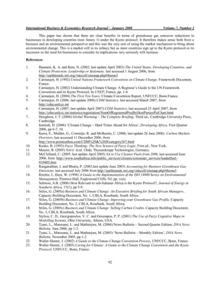 International Business & Economics Research Journal – January 2008                              Volume 7, Number 1

         This paper has shown that there are clear benefits in terms of greenhouse gas emission reductions to
businesses in developing countries (non Annex 1) under the Kyoto protocol. It therefore makes sense both from a
business and an environmental perspective and this was the very aim of using the market mechanism to bring about
environmental change. This is a market still in its infancy but as more countries sign up to the Kyoto protocol or its
successor so the need for businesses to consider its implications very seriously will increase.

References

1.       Baumert, K. A. and Kete, N. (2002, last update April 2003) The United States, Developing Countries, and
         Climate Protection: Leadership or Stalemate, last accessed 1 August 2006, from
         http://earthtrends.wri.org//miscell/sitemap.php#theme3
2.       Carstanjen, H. (1992) United Nations Framework Convention on Climate Change, Framework Document,
         France.
3.       Carstanjen, H. (2002) Understanding Climate Change: A Beginner‟s Guide to the UN Framework
         Convention and its Kyoto Protocol, In UNEP, France, pp. 1-4.
4.       Carstanjen, H. (2004) The First Ten Years, Climate Convention Report, UNFCCC, Bonn France.
5.       Carstanjen, H. (2006, last update 2006) CDM Statistics, last accessed March 2007, from
         http://cdm.unfccc.int
6.       Carstanjen, H. (2007, last update April 2007) CDM Statistics, last accessed 25 April 2007, from
         http://cdm.unfccc.int/statistics/registration/NumOfRegisteredProjByHostPartiesPieChart.html
7.       Houghton, J. T. (2004) Global Warming – The Complete Briefing, Third ed., Cambridge University Press,
         Cambridge.
8.       Immink, H. (2006) „Climate Change – Hard Times Ahead for Africa‟, Developing Africa, First Quarter
         2006, pp 6-7, 10.
9.       Karra, E., Mulder, G., Cornietje, R. and McBurnie, C. (2006, last update 26 June 2006) Carbon Markets
         Overview, last accessed 11 December 2006, from
         http://www.pointcarbon.com/CDM%20&%20JI/category367.html
10.      Kosko, B. (1993) Fuzzy Thinking: The New Science of Fuzzy Logic, First ed., New York.
11.      Maurer, R. (2005) Nitric Acid, Uhde, Thyssenkrupp Technologies, Germany.
12.      McClelland, C. (2005, last update April 2005) SA to Use Cleaner Fuels from 2006, last accessed June
         2006, from http://www.southafrica.info/public_services/citizens/consumer_services/leadedfuel-
         010405.htm
13.      Ranganathan, J. and Bhatia, P. (2003,last update June 2003) Accounting for Business Greenhouse Gas
         Emissions, last accessed July 2006 from http://earthtrends.wri.org//miscell/sitemap.php#theme3
14.      Ritchie, I., Hays, W. (1998) A Guide to the Implementation of the ISO 14000 Series on Environmental
         Management, Prentice-Hall, Englewood Cliffs, NJ, pp. xxiii.
15.      Sebitosi, A.B. (2006) How Relevant to sub-Saharan Africa is the Kyoto Protocol?, Journal of Energy in
         Southern Africa, 17(1), pp 5-9.
16.      Stiles, G. (2005a) Business and Climate Change: An Executive Briefing for South African Managers,
         Capacity Building Document, No. 1, CBLA, Rosebank, South Africa.
17.      Stiles, G. (2005b) Business and Climate Change: Improving your Greenhouse Gas Profile, Capacity
         Building Document, No. 2, CBLA, Rosebank, South Africa.
18.      Stiles, G. (2005c) Business and Climate Change: Selling Carbon Credits, Capacity Building Document,
         No. 3, CBLA, Rosebank, South Africa.
19.      Stylios, C. D., Georgopoulos, V. C. and Groumpos, P. P. (2001) The Use of Fuzzy Cognitive Maps in
         Modelling Systems, Ohio University, Athens, USA.
20.      Tyani, L., Matooane, L. and Mathenjwa, M. (2006) News Bulletin – Second Quarter Edition, DNA News
         Bulletin, June 2006, pp 1-2.
21.      Tyani, L., Matooane, L. and Mathenjwa, M. (2005) „News Bulletin – Monthly Edition‟, DNA News
         Bulletin, November 2005, pp 1-2.
22.      Waller-Hunter, J. (2002) A Guide to the Climate Change Convention Process, UNFCCC, Bonn, France.
23.      Waller-Hunter, J. (2005) Caring for Climate: A Guide to the Climate Change Convention and the Kyoto
         Protocol, UNFCCC, Bonn, France.


                                                         92
 