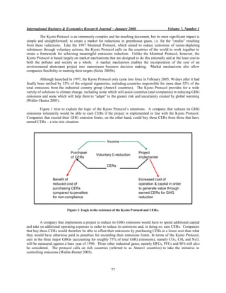 International Business & Economics Research Journal – January 2008                             Volume 7, Number 1

         The Kyoto Protocol is an immensely complex and far-reaching document, but its most significant impact is
simple and straightforward: to create a market for reductions in greenhouse gases, i.e. for the “credits” resulting
from these reductions. Like the 1987 Montreal Protocol, which aimed to reduce emissions of ozone-depleting
substances through voluntary actions, the Kyoto Protocol calls on the countries of the world to work together to
create a framework for achieving meaningful emissions reduction. Unlike the Montreal Protocol, however, the
Kyoto Protocol is based largely on market mechanisms that are designed to do this rationally and at the least cost to
both the polluter and society as a whole. A market mechanism enables the incorporation of the cost of an
environmental abatement project into mainstream business decision making. Market mechanisms also allow
companies flexibility in meeting their targets (Stiles 2005b).

         Although launched in 1997, the Kyoto Protocol only came into force in February 2005, 90 days after it had
finally been ratified by 55% of the original signatories, including countries responsible for more than 55% of the
total emissions from the industrial country group (Annex1 countries). The Kyoto Protocol provides for a wide
variety of solutions to climate change, including some which will assist countries (and companies) in reducing GHG
emissions and some which will help them to “adapt” to the greater risk and uncertainty created by global warming
(Waller-Hunter 2005).

        Figure 1 tries to explain the logic of the Kyoto Protocol‟s intentions. A company that reduces its GHG
emissions voluntarily would be able to earn CERs if the project is implemented in line with the Kyoto Protocol.
Companies that exceed their GHG emission limits, on the other hand, could buy these CERs from those that have
earned CERs – a win-win situation.




                                                       Income


                             Purchaser                                      Project
                                               Voluntary C-reduction
                             of CERs                                        implementer

                                                      CERs


                 Benefit of                                                 Increased cost of
                 reduced cost of                                            operation & capital in order
                 purchasing CERs                                            to generate value through
                 compared to penalties                                      earned CERs for GHG
                 for non-compliance                                         reduction


                           Figure 1: Logic to the existence of the Kyoto Protocol and CERs.


          A company that implements a project to reduce its GHG emissions would have to spend additional capital
and take on additional operating expenses in order to reduce its emissions and, in doing so, earn CERs. Companies
that buy these CERs would therefore be able to offset their emissions by purchasing CERs at a lower cost than what
they would have otherwise paid in penalties for exceeding their emissions limits. In terms of the Kyoto Protocol,
cuts in the three major GHGs (accounting for roughly 75% of total GHG emissions), namely CO 2, CH4 and N2O,
will be measured against a base year of 1990. Three other industrial gases, namely HFCs, PFCs and SF6 will also
be considered. The protocol calls on rich countries (referred to as Annex1 countries) to take the initiative in
controlling emissions (Waller-Hunter 2005).



                                                         77
 