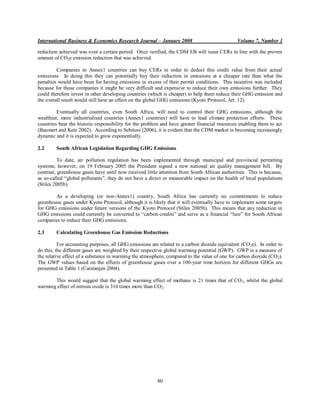 International Business & Economics Research Journal – January 2008                             Volume 7, Number 1

reduction achieved was over a certain period. Once verified, the CDM EB will issue CERs in line with the proven
amount of CO2e emission reduction that was achieved.

         Companies in Annex1 countries can buy CERs in order to deduct this credit value from their actual
emissions. In doing this they can potentially buy their reduction in emissions at a cheaper rate than what the
penalties would have been for having emissions in excess of their permit conditions. This incentive was included
because for those companies it might be very difficult and expensive to reduce their own emissions further. They
could therefore invest in other developing countries (which is cheaper) to help them reduce their GHG emission and
the overall result would still have an effect on the global GHG emissions (Kyoto Protocol, Art. 12).

         Eventually all countries, even South Africa, will need to control their GHG emissions, although the
wealthier, more industrialised countries (Annex1 countries) will have to lead climate protection efforts. These
countries bear the historic responsibility for the problem and have greater financial resources enabling them to act
(Baumert and Kete 2002). According to Sebitosi (2006), it is evident that the CDM market is becoming increasingly
dynamic and it is expected to grow exponentially.

2.2      South African Legislation Regarding GHG Emissions

          To date, air pollution regulation has been implemented through municipal and provincial permitting
systems; however, on 19 February 2005 the President signed a new national air quality management bill. By
contrast, greenhouse gases have until now received little attention from South African authorities. This is because,
as so-called “global pollutants”, they do not have a direct or measurable impact on the health of local populations
(Stiles 2005b).

        As a developing (or non-Annex1) country, South Africa has currently no commitments to reduce
greenhouse gases under Kyoto Protocol, although it is likely that it will eventually have to implement some targets
for GHG emissions under future versions of the Kyoto Protocol (Stiles 2005b). This means that any reduction in
GHG emissions could currently be converted to “carbon-credits” and serve as a financial “lure” for South African
companies to reduce their GHG emissions.

2.3      Calculating Greenhouse Gas Emission Reductions

          For accounting purposes, all GHG emissions are related to a carbon dioxide equivalent (CO 2e). In order to
do this, the different gases are weighted by their respective global warming potential (GWP). GWP is a measure of
the relative effect of a substance in warming the atmosphere, compared to the value of one for carbon dioxide (CO 2).
The GWP values based on the effects of greenhouse gases over a 100-year time horizon for different GHGs are
presented in Table 1 (Carstanjen 2004).

       This would suggest that the global warming effect of methane is 21 times that of CO 2, whilst the global
warming effect of nitrous oxide is 310 times more than CO2.




                                                         80
 