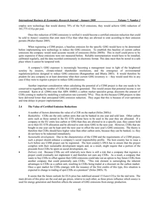 International Business & Economics Research Journal – January 2008                                Volume 7, Number 1

employ new technology that would destroy 70% of the N2O emissions, they would achieve GHG reduction of
341,775 t CO2e per year.

         Once this reduction of GHG emissions is verified it would become a certified emission reduction that could
be sold to Annex1 countries that emit more CO2e than what they are allowed to emit according to their emission
permits (Waller-Hunter 2005).

         When registering a CDM project, a baseline emission for the specific GHG would have to be determined
before implementing new technology to reduce the GHG emission. To establish this baseline of current carbon
emissions the company would need accurate records of emissions (Stiles 2005b). This in itself could prove to be
quite expensive if these emissions were not measured before. Reliable instrumentation would have to be installed,
calibrated regularly, and the data recorded continuously in electronic format. This data must then be stored in a safe
place where it cannot be tampered with.

          A company‟s GHG exposure is increasingly becoming a management issue in light of the heightened
scrutiny by insurers, climate-related shareholder resolutions, and the emergence of environmental
regulations/policies designed to reduce GHG emissions (Ranganathan and Bhatia 2003). It would therefore be
prudent for any company to at least determine what their current GHG inventory is – they would need this in any
case if they were to register a project to reduce GHG emissions.

         Another important consideration when calculating the potential of a CDM project is that one needs to be
conservative regarding the number of CERs that could be generated. This would ensure that potential income is not
overstated. Karra et al. (2006) state that ABN AMRO, a carbon market specialist group, discounts the amount of
CERs coming to market by modelling a realisation rate (currently 79%). They do this because CDM projects to date
have delivered lower than anticipated GHG emission reduction. They argue that this is because of over-optimism
and time delays in project implementation.

2.4      The Value of Certified Emission Reductions

         A number of factors determine the value of a CER on the market (Stiles 2005c):
         Bankability. CERs are the only carbon units that can be banked in one year and sold later. Other carbon
         units such as those earned in the EU ETS scheme have to be used in the year they are allocated. If a
         company in the EU emits less carbon or GHG than they are allowed to in a specific year, they cannot hold
         on to their EU ETS allocation and be allowed to emit more GHG in the next year. However, CERs that are
         bought in one year can be kept until the next year to offset the next year‟s GHG emissions. The theory is
         therefore that CERs should have higher value than other carbon units, because they can be banked, i.e. they
         do not have to be redeemed immediately.
         Sustainable development. Due to the characteristics of the CDM and the requirements of a CDM project,
         such a project should enhance a company‟s social responsibility profile. The host country has to issue a
         LoA before any CDM project can be registered. The host country‟s DNA has to ensure that the project
         complies with their sustainable development targets and, as a result, might require that a portion of the
         proceeds from CERs be spent on social development, etc.
         Delivery risk. Because CERs are still relatively new there is still a risk that a company that registers a
         project could eventually not implement it and therefore not earn any CERs. As a result, a company that
         wants to buy CERs to offset against their GHG emissions could take out an option to buy future CERs from
         another company that could potentially earn CERs. “This risk element is outweighing the inherent
         advantages to CERs as a carbon unit, resulting in CERs being traded at a discount on the carbon market.
         Once a spot market for CERs emerges with the issuance of the first credits of this type, this situation is
         expected to change to trading of spot CERs at a premium” (Stiles 2005c: 9).

         It seems that the future outlook for EUA price has stabilised around 15 Euro/t CO 2e for the mid term. The
main drivers of this price are the coal and gas prices, relative to each other, as these prices influence which source is
used for energy generation and therefore affects the amount of GHG emissions from energy production.

                                                           82
 