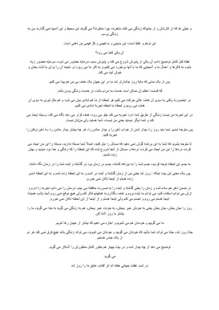 ‫ﻭ‬‫ﺧﻳﻠﯽ‬‫ﻫﺎ‬‫ﮐﻪ‬‫ﺍﺯ‬‫ﮐﺎﺭﺷﺎﻥ‬‫ﻭ‬‫ﺍﺯ‬‫ﺟﺎﻳﻳﮑﻪ‬‫ﺯﻧﺩﮔﯽ‬‫ﻣﯽ‬‫ﮐﻧﻧﺩ‬،‫ﻣﺗﻧﻔﺭﻧﺩ‬‫ﭼﺭﺍ‬‫ﻣﺗﻧﻔﺭﻧﺩ؟‬‫ﻣﯽ‬‫ﮔﻭﻳﻧﺩ‬‫ﺍﻳﻥ‬‫ﻣﺣﻳﻁ‬‫ﻭ‬‫ﺍﻳﻥ‬‫ﺁﺩﻣﻬﺎ‬‫ﻧﻣﯽ‬‫ﮔﺫﺍﺭﻧﺩ‬‫ﻣﻥ‬‫ﺑﻪ‬
‫ﺯﻧﺩﮔﯽ‬‫ﺑﺭﺳﻡ‬.
‫ﺍﻳﻥ‬‫ﺗﻭﻫﻡ‬‫ﻭ‬‫ﻏﻠﻁ‬،‫ﺍﺳﺕ‬‫ﺍﻳﻥ‬‫ﺑﺩﺑﻳﻧﯽ‬‫ﻭ‬‫ﺑﺩ‬‫ﻓﻬﻣﯽ‬‫ﻭ‬‫ﮐژ‬‫ﻓﻬﻣﯽ‬‫ﻣﻥ‬‫ﺫﻫﻧﯽ‬‫ﺍﺳﺕ‬.
‫ﺁﻥ‬‫ﻳﮑﯽ‬‫ﮐﺟﺎ‬‫ﻣﯽ‬‫ﺭﻭﺩ؟‬
‫ﻫﻔﺗﻪ‬‫ﻗﺑﻝ‬‫ﮐﺎﻣﻝ‬‫ﺗﻭﺿﻳﺢ‬،‫ﺩﺍﺩﻡ‬‫ﺁﻥ‬‫ﻳﮑﯽ‬‫ﺍﺯ‬‫ﭘﺫﻳﺭﺵ‬‫ﺷﺭﻭﻉ‬‫ﻣﯽ‬‫ﮐﻧﺩ‬‫ﻭ‬‫ﭘﺫﻳﺭﺵ‬‫ﺳﺑﺏ‬‫ﺳﺭﻣﺎﻳﻪ‬‫ﺣﺿﻭﺭ‬‫ﻣﯽ‬،‫ﺷﻭﺩ‬‫ﺳﺭﻣﺎﻳﻪ‬‫ﺣﺿﻭﺭ‬‫ﺯﻳﺎﺩ‬
‫ﺑﺷﻭﺩ‬‫ﺑﻪ‬‫ﻓﮑﺭﻫﺎ‬‫ﻭ‬‫ﺍﻋﻣﺎﻝ‬‫ﻣﺎ‬‫ﻭ‬‫ﺁﺩﻣﻬﺎﻳﯽ‬‫ﮐﻪ‬‫ﻣﺎ‬‫ﺑﺎ‬‫ﺁﻧﻬﺎ‬‫ﺑﺭﺧﻭﺭﺩ‬‫ﻣﯽ‬‫ﮐﻧﻳﻡ‬‫ﻭ‬‫ﺑﻪ‬‫ﮐﺎﺭ‬‫ﻣﺎ‬‫ﻣﯽ‬‫ﺭﻳﺯﺩ‬‫ﺩﺭ‬‫ﻧﺗﻳﺟﻪ‬‫ﺁﻥ‬‫ﺭﺍ‬‫ﺑﺭﺍی‬‫ﻣﺎ‬‫ﻟﺫﺕ‬‫ﺑﺧﺵ‬‫ﻭ‬
‫ﺧﻭﺵ‬‫ﺁﻳﻧﺩ‬‫ﻣﯽ‬‫ﮐﻧﺩ‬.
‫ﭘﺱ‬‫ﺍﺯ‬‫ﻳﮏ‬‫ﻣﺩﺗﯽ‬‫ﮐﻪ‬‫ﻣﺎﻳﮥ‬‫ﺭﻭﺯ‬‫ﺟﺎﻧﺩﺍﺭﺗﺭ‬‫ﺷﺩ‬‫ﻣﺎ‬‫ﺩﺭ‬‫ﺍﻳﻥ‬‫ﺟﻬﺎﻥ‬‫ﻳﮏ‬‫ﻫﺩﻑ‬‫ﺑﯽ‬‫ﻣﻥ‬‫ﻫﻡ‬‫ﭘﻳﺩﺍ‬‫ﻣﯽ‬‫ﮐﻧﻳﻡ‬
‫ﮐﻪ‬‫ﻗﺳﻣﺕ‬‫ﺍﻋﻅﻡ‬‫ﺁﻥ‬‫ﻣﻣﮑﻥ‬‫ﺍﺳﺕ‬‫ﺧﺩﻣﺕ‬‫ﺑﻪ‬‫ﻣﺭﺩﻡ‬،‫ﺑﺎﺷﺩ‬‫ﺩﺭ‬‫ﺧﺩﻣﺕ‬‫ﺯﻧﺩﮔﯽ‬‫ﺑﻭﺩﻥ‬‫ﺑﺎﺷﺩ‬.
‫ﺩﺭ‬‫ﺍﻳﻧﺻﻭﺭﺕ‬‫ﻭﻗﺗﯽ‬‫ﺑﻪ‬‫ﺳﻭی‬‫ﺁﻥ‬‫ﻫﺩﻑ‬‫ﻋﺎﻟﯽ‬‫ﺣﺭﮐﺕ‬‫ﻣﯽ‬‫ﮐﻧﻳﻡ‬‫ﻫﺭ‬‫ﻟﺣﻅﻪ‬‫ﺍﺯ‬‫ﻣﺎ‬‫ﻫﻡ‬‫ﺷﺎﺩی‬‫ﺑﻳﺎﻥ‬‫ﻣﯽ‬‫ﺷﻭﺩ‬‫ﻭ‬‫ﻫﻡ‬‫ﻣﺛﻝ‬‫ﺗﻳﺭی‬‫ﺑﻪ‬‫ﺳﻭی‬‫ﺁﻥ‬
‫ﻫﺩﻑ‬‫ﻣﯽ‬‫ﺭﻭﻳﻡ‬‫ﻭ‬‫ﻟﺣﻅﻪ‬‫ﺑﻪ‬‫ﻟﺣﻅﻪ‬‫ﺗﺟﺭﺑﮥ‬‫ﺷﺎﺩی‬‫ﻣﯽ‬‫ﮐﻧﻳﻡ‬.
‫ﺩﺭ‬‫ﺍﻳﻥ‬‫ﺗﺟﺭﺑﻪ‬‫ﻣﻥ‬‫ﻧﻳﺳﺕ‬‫ﺯﻧﺩﮔﯽ‬‫ﺍﺯ‬‫ﻁﺭﻳﻖ‬‫ﺷﻣﺎ‬‫ﺩﺍﺭﺩ‬‫ﺗﺟﺭﺑﻪ‬‫ﻣﯽ‬‫ﮐﻧﺩ‬‫ﺟﻠﻭ‬‫ﻣﯽ‬،‫ﺭﻭﺩ‬‫ﻫﺩﻑ‬‫ﻗﺭﺍﺭ‬‫ﻣﯽ‬‫ﺩﻫﺩ‬‫ﻧﮕﺎﻩ‬‫ﻣﯽ‬،‫ﮐﻧﺩ‬‫ﻭﺳﻳﻠﻪ‬‫ﺍﻳﺟﺎﺩ‬‫ﻣﯽ‬
‫ﮐﻧﺩ‬‫ﻭ‬‫ﺷﻣﺎ‬‫ﺩﻳﮕﺭ‬‫ﻧﻳﺳﺗﻳﺩ‬‫ﻳﻌﻧﯽ‬‫ﻣﻥ‬،‫ﻧﻳﺳﺕ‬‫ﺷﻣﺎ‬‫ﻫﺳﺗﻳﺩ‬‫ﻭﻟﯽ‬‫ﻣﻥ‬‫ﺗﺎﻥ‬‫ﻧﻳﺳﺕ‬.
‫ﭘﺱ‬‫ﻣﺗﻭﺟﻪ‬‫ﺷﺩﻳﻡ‬.‫ﺷﻣﺎ‬‫ﺑﺎﻳﺩ‬‫ﺭﻭﺯ‬،‫ﺭﺍ‬‫ﺑﻳﺩﺍﺭ‬‫ﺷﺩﻥ‬‫ﺍﺯ‬‫ﺧﻭﺍﺏ‬‫ﺫﻫﻥ‬‫ﺭﺍ‬‫ﻭ‬‫ﺑﻳﺩﺍﺭ‬‫ﻣﺎﻧﺩﻥ‬،‫ﺭﺍ‬‫ﻫﺭ‬‫ﭼﻪ‬‫ﺑﻳﺷﺗﺭ‬‫ﺑﻳﺩﺍﺭ‬‫ﻣﺎﻧﺩﻥ‬،‫ﺭﺍ‬‫ﺑﻪ‬‫ﺫﻫﻥ‬‫ﻧﺭﻓﺗﻥ‬‫ﺭﺍ‬
‫ﺗﺟﺭﺑﻪ‬‫ﮐﻧﻳﺩ‬.
‫ﺗﺎ‬‫ﻣﺗﻭﺟﻪ‬‫ﺑﺷﻭﻳﺩ‬‫ﮐﻪ‬‫ﺷﻣﺎ‬‫ﺑﻪ‬‫ﺍﻳﻥ‬‫ﺑﺭﻧﺎﻣﻪ‬‫ﮔﻭﺵ‬‫ﻧﻣﯽ‬‫ﺩﻫﻳﺩ‬‫ﮐﻪ‬‫ﻣﺳﺎﺋﻝ‬‫ﺭﺍ‬‫ﺣﻝ‬،‫ﮐﻧﻳﺩ‬ً‫ﻼ‬‫ﺍﺻ‬‫ﺷﻣﺎ‬‫ﻣﺳﺋﻠﻪ‬،‫ﻧﺩﺍﺭﻳﺩ‬‫ﻣﺳﺋﻠﻪ‬‫ﺭﺍ‬‫ﺍﻳﻥ‬‫ﻣﻥ‬‫ﺍﻳﺟﺎﺩ‬‫ﻣﯽ‬
،‫ﮐﺭﺩﻩ‬‫ﺩﺭﺩﻫﺎ‬‫ﺭﺍ‬‫ﺍﻳﻥ‬‫ﻣﻥ‬‫ﺍﻳﺟﺎﺩ‬‫ﻣﯽ‬،‫ﮐﺭﺩﻩ‬‫ﺩﺭﺩﻫﺎ‬‫ﻭ‬‫ﻣﺳﺎﺋﻝ‬‫ﺍﺯ‬‫ﺁﻧﺟﺎ‬‫ﺷﺭﻭﻉ‬‫ﺷﺩﻩ‬‫ﮐﻪ‬‫ﺍﻳﻥ‬‫ﻟﺣﻅﻪ‬‫ﺭﺍ‬‫ﮐﻪ‬‫ﺯﻧﺩﮔﯽ‬‫ﻭ‬‫ﺧﺩﺍ‬‫ﺑﻭﺩ‬‫ﻧﺩﻳﺩﻳﺩ‬‫ﻭ‬‫ﺑﻬﺵ‬
‫ﺯﻧﺩﻩ‬‫ﻧﺷﺩﻳﺩ‬.
‫ﺑﻪ‬‫ﺟﺳﻡ‬‫ﺍﻳﻥ‬‫ﻟﺣﻅﻪ‬‫ﺗﻭﺟﻪ‬،‫ﮐﺭﺩﻳﺩ‬‫ﺟﺳﻡ‬‫ﺷﻣﺎ‬‫ﺭﺍ‬‫ﺑﻪ‬‫ﺑﻳﺭﺍﻫﻪ‬،‫ﮐﺷﺎﻧﺩ‬‫ﺟﺳﻡ‬‫ﺩﺭ‬‫ﺯﻣﺎﻥ‬‫ﺑﻭﺩ‬‫ﺩﺭ‬‫ﮔﺫﺷﺗﻪ‬‫ﻭ‬‫ﺁﻳﻧﺩﻩ‬‫ﺷﻣﺎ‬‫ﺭﺍ‬‫ﺩﺭ‬‫ﺯﻣﺎﻥ‬‫ﻧﮕﻪ‬‫ﺩﺍﺷﺗﻪ‬.
‫ﭘﺱ‬‫ﻳﮏ‬‫ﻣﻌﻧﯽ‬‫ﺍﻳﻥ‬‫ﺑﻳﺕ‬‫ﮑﻪ‬ِ‫ﻧ‬‫ﺍﻳ‬:‫ﺭﻭﺯ‬‫ﺷﺩ‬‫ﻳﻌﻧﯽ‬‫ﻣﻥ‬‫ﺍﺯ‬‫ﺯﻣﺎﻥ‬‫ﮔﺫﺷﺗﻪ‬‫ﻭ‬‫ﺁﻳﻧﺩﻩ‬‫ﺩﺭ‬‫ﺁﻣﺩﻡ‬‫ﻭ‬‫ﺑﻪ‬‫ﺍﻳﻥ‬‫ﻟﺣﻅﻪ‬‫ﺯﻧﺩﻩ‬‫ﺷﺩﻡ‬‫ﻭ‬‫ﺑﻪ‬‫ﺍﻳﻥ‬‫ﻟﺣﻅﻪ‬‫ﺍﺑﺩی‬
‫ﺯﻧﺩﻩ‬‫ﻫﺳﺗﻡ‬‫ﺍﺯ‬‫ﺍﻳﻧﺟﺎ‬‫ﺗﮑﺎﻥ‬‫ﻧﻣﯽ‬‫ﺧﻭﺭﻡ‬.
‫ﺩﺭ‬‫ﺿﻣﻥ‬‫ﺫﻫﻥ‬‫ﻫﻡ‬‫ﺳﺎﺩﻩ‬‫ﺷﺩﻩ‬‫ﻭ‬‫ﺯﻣﺎﻥ‬‫ﺭﺍ‬‫ﻳﻌﻧﯽ‬‫ﮔﺫﺷﺗﻪ‬‫ﻭ‬‫ﺁﻳﻧﺩﻩ‬‫ﺭﺍ‬‫ﺑﻪ‬‫ﺻﻭﺭﺕ‬‫ﺣﺎﻓﻅﻪ‬‫ﻣﯽ‬،‫ﺑﻳﻧﻡ‬‫ﺩﺭﺳﺵ‬‫ﺭﺍ‬‫ﻣﯽ‬،‫ﺩﺍﻧﻡ‬‫ﺗﺟﺭﺑﻪ‬‫ﺭﺍ‬‫ﺩﺍﺭﻡ‬‫ﻭ‬
‫ﺍﺯﺵ‬‫ﻣﯽ‬‫ﺗﻭﺍﻧﻡ‬‫ﺍﺳﺗﻔﺎﺩﻩ‬،‫ﮐﻧﻡ‬‫ﻣﯽ‬‫ﺗﻭﺍﻧﻡ‬‫ﺑﻪ‬‫ﺁﻳﻧﺩﻩ‬‫ﺑﺭﻭﻡ‬‫ﻭ‬‫ﻫﺩﻑ‬‫ﺑﮕﺫﺍﺭﻡ‬‫ﺑﻪ‬‫ﻫﺩﻓﻬﺎﻳﻡ‬‫ﻓﮑﺭ‬‫ﮐﻧﻡ‬‫ﻭﻟﯽ‬‫ﻫﻳﭻ‬‫ﻣﻭﻗﻊ‬‫ﻧﻣﯽ‬‫ﺭﻭﻡ‬‫ﺁﻧﺟﺎ‬،‫ﺑﺎﺷﻡ‬‫ﻫﻣﻳﺷﻪ‬
‫ﺍﻳﻧﺟﺎ‬‫ﻫﺳﺗﻡ‬‫ﻣﯽ‬‫ﺭﻭﻡ‬‫ﻭ‬‫ﺗﺟﺳﻡ‬‫ﻣﯽ‬‫ﮐﻧﻡ‬‫ﻭﻟﯽ‬‫ﺍﻳﻧﺟﺎ‬‫ﻫﺳﺗﻡ‬‫ﻭ‬‫ﺍﺯ‬‫ﺍﻳﻧﺟﺎ‬‫ﺍﺯ‬‫ﺍﻳﻥ‬‫ﻟﺣﻅﻪ‬‫ﺗﮑﺎﻥ‬‫ﻧﻣﯽ‬‫ﺧﻭﺭﻡ‬.
‫ﺭﻭﺯ‬‫ﺭﺍ‬‫ﺟﺎﻥ‬،‫ﺑﺧﺵ‬‫ﺟﺎﻥ‬‫ﺑﺧﺵ‬‫ﻳﻌﻧﯽ‬‫ﺑﻪ‬‫ﺧﻭﺩﺵ‬‫ﻋﻣﺭ‬،‫ﺑﺑﺧﺵ‬‫ﺑﻪ‬‫ﺧﻭﺩﺕ‬‫ﻋﻣﺭ‬،‫ﺑﺑﺧﺵ‬‫ﻫﻡ‬‫ﺑﻪ‬‫ﺯﻧﺩﮔﯽ‬‫ﻣﯽ‬‫ﮔﻭﻳﺩ‬‫ﺑﻪ‬‫ﺧﺩﺍ‬‫ﻣﯽ‬،‫ﮔﻭﻳﺩ‬‫ﻣﺎ‬‫ﺭﺍ‬
‫ﺑﻳﺷﺗﺭ‬‫ﺑﺎ‬‫ﺭﻭﺯ‬‫ﺁﺷﻧﺎ‬‫ﮐﻥ‬.
‫ﻣﺎ‬‫ﻣﯽ‬‫ﮔﻭﻳﻳﻡ‬‫ﻭ‬‫ﺧﻭﺩﻣﺎﻥ‬‫ﻫﻡ‬‫ﻣﯽ‬‫ﺷﻧﻭﻳﻡ‬‫ﻭ‬‫ﺍﺟﺎﺯﻩ‬‫ﻣﯽ‬‫ﺩﻫﻳﻡ‬‫ﮐﻪ‬‫ﺑﻳﺷﺗﺭ‬‫ﺍﺯ‬‫ﺟﻬﺎﻥ‬‫ﺭﻫﺎ‬‫ﺷﻭﻳﻡ‬.
‫ﺟﺎﻧﺎ‬‫ﺭﻭﺯ‬،‫ﺷﺩ‬‫ﺟﺎﻧﺎ‬‫ﻣﯽ‬‫ﺗﻭﺍﻧﺩ‬‫ﺷﻣﺎ‬‫ﺑﺎﺷﻳﺩ‬‫ﮐﻪ‬‫ﺧﻭﺩﺗﺎﻥ‬‫ﻣﯽ‬‫ﮔﻭﻳﻳﺩ‬‫ﻭ‬‫ﺧﻭﺩﺗﺎﻥ‬‫ﻣﯽ‬،‫ﺷﻧﻭﻳﺩ‬‫ﻣﯽ‬‫ﺗﻭﺍﻧﺩ‬‫ﺯﻧﺩﮔﯽ‬‫ﺑﺎﺷﺩ‬‫ﻫﻳﭻ‬‫ﻓﺭﻕ‬‫ﻧﻣﯽ‬‫ﮐﻧﺩ‬‫ﻫﺭ‬‫ﺩﻭ‬
‫ﺍﺯ‬‫ﻳﮏ‬‫ﺟﻧﺱ‬‫ﻫﺳﺗﻳﻡ‬.
‫ﺗﻭﺿﻳﺢ‬‫ﻣﯽ‬‫ﺩﻫﺩ‬‫ﺍﺯ‬‫ﭼﻪ‬‫ﺑﻳﺩﺍﺭ‬‫ﺷﺩﻩ‬‫ﻭ‬‫ﺩﺭ‬‫ﺑﻳﺕ‬‫ﭼﻬﺎﺭ‬‫ﻫﻡ‬‫ﺑﻁﻭﺭ‬‫ﮐﺎﻣﻝ‬‫ﻣﻧﻅﻭﺭﺵ‬‫ﺭﺍ‬‫ﺁﺷﮑﺎﺭ‬‫ﻣﯽ‬‫ﮔﻭﻳﺩ‬.
‫ﻣﯽ‬‫ﮔﻭﻳﺩ‬:
‫ﺩﺭ‬‫ﺷﺏ‬‫ﻏﻔﻠﺕ‬‫ﺟﻬﺎﻧﻲ‬‫ﺧﻔﺗﻪ‬‫ﺍﻧﺩ‬/‫ﺯ‬‫ﺁﻓﺗﺎﺏ‬‫ﻋﺷﻖ‬‫ﻣﺎ‬‫ﺭﺍ‬‫ﺭﻭﺯ‬‫ﺷﺩ‬
 