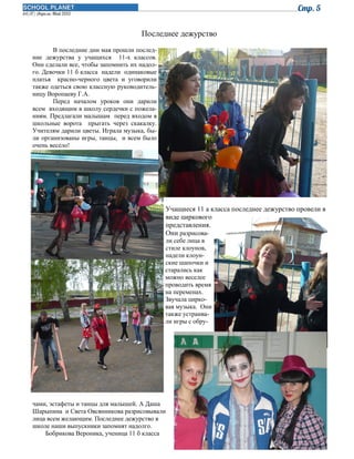 Последнее дежурство
В последние дни мая прошли последние дежурства у учащихся 11-х классов.
Они сделали все, чтобы запомнить их надолго. Девочки 11 б класса надели одинаковые
платья красно-черного цвета и уговорили
также одеться свою классную руководительницу Воропаеву Г.А.
Перед началом уроков они дарили
всем входящим в школу сердечки с пожеланиям. Предлагали малышам перед входом в
школьные ворота прыгать через скакалку.
Учителям дарили цветы. Играла музыка, были организованы игры, танцы, и всем было
очень весело!

Учащиеся 11 а класса последнее дежурство провели в
виде циркового
представления.
Они разрисовали себе лица в
стиле клоунов,
надели клоунские шапочки и
старались как
можно веселее
проводить время
на переменах.
Звучала цирковая музыка. Они
также устраивали игры с обру-

чами, эстафеты и танцы для малышей. А Даша
Шарыпина и Света Овсянникова разрисовывали
лица всем желающим. Последнее дежурство в
школе наши выпускники запомнят надолго.
Бобрикова Вероника, ученица 11 б класса

 