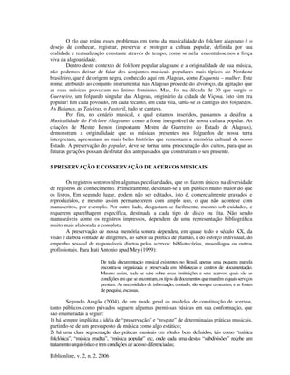Biblionline, v. 2, n. 2, 2006
O elo que reúne esses problemas em torno da musicalidade do folclore alagoano é o
desejo de conhecer, registrar, preservar e proteger a cultura popular, definida por sua
oralidade e reatualização constante através do tempo, como se nela encontrássemos a força
viva da alagoanidade.
Dentro deste contexto do folclore popular alagoano e a originalidade de sua música,
não podemos deixar de falar dos conjuntos musicais populares mais típicos do Nordeste
brasileiro, que é de origem negra, conhecido aqui em Alagoas, como Esquenta – mulher. Este
nome, atribuído ao conjunto instrumental nas Alagoas procede do alvoroço, da agitação que
as suas músicas provocam no ânimo feminino. Mas, foi na década de 30 que surgiu o
Guerreiro, um folguedo singular das Alagoas, originário da cidade de Viçosa. Isto sim era
popular! Em cada povoado, em cada recanto, em cada vila, sabia-se as cantigas dos folguedos.
As Baianas, as Taieiras, o Pastoril, tudo se cantava.
Por fim, no cenário musical, o qual estamos inseridos, passamos a decifrar a
Musicalidade do Folclore Alagoano, como a fonte inesgotável de nossa cultura popular. As
criações de Mestre Benon (importante Mestre de Guerreiro do Estado de Alagoas),
demonstram a originalidade que as músicas presentes nos folguedos de nossa terra
interpretam, apresentam as mais belas histórias que remontam a memória cultural de nosso
Estado. A preservação do popular, deve se tornar uma preocupação dos cultos, para que as
futuras gerações possam desfrutar dos antepassados que construíram o seu presente.
5 PRESERVAÇÃO E CONSERVAÇÃO DE ACERVOS MUSICAIS
Os registros sonoros têm algumas peculiaridades, que os fazem únicos na diversidade
de registros do conhecimento. Primeiramente, destinam-se a um público muito maior do que
os livros. Em segundo lugar, podem não ser editados, isto é, comercialmente gravados e
reproduzidos, e mesmo assim permanecerem com amplo uso, o que não acontece com
manuscritos, por exemplo. Por outro lado, desgastam-se facilmente, mesmo sob cuidados, e
requerem aparelhagem específica, destinada a cada tipo de disco ou fita. Não sendo
manuseáveis como os registros impressos, dependem de uma representação bibliográfica
muito mais elaborada e completa.
A preservação de nossa memória sonora dependeu, em quase todo o século XX, da
visão e da boa vontade de dirigentes, ao sabor da política de plantão, e do esforço individual, do
empenho pessoal de responsáveis diretos pelos acervos: bibliotecários, museólogos ou outros
profissionais. Para Irati Antonio apud Mey (1999):
De toda documentação musical existentes no Brasil, apenas uma pequena parcela
encontra-se organizada e preservada em bibliotecas e centros de documentação.
Mesmo assim, nada se sabe sobre essas instituições e seus acervos, quais são as
condições em que se encontram, os tipos de documentos que mantêm e quais serviços
prestam. As necessidades de informação, contudo, são sempre crescentes, e as fontes
de pesquisa, escassas.
Segundo Aragão (2004), de um modo geral os modelos de constituição de acervos,
tanto públicos como privados seguem algumas premissas básicas em sua conformação, que
são enumeradas a seguir:
1) há sempre implícita a idéia de “preservação” e “resgate” de determinadas práticas musicais,
partindo-se de um pressuposto de música como algo estático;
2) há uma clara segmentação das práticas musicais em rótulos bem definidos, tais como “música
folclórica”, “música erudita”, “música popular” etc, onde cada uma destas “subdivisões” recebe um
tratamento arquivístico e tem condições de acesso diferenciadas;
 