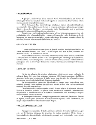 Biblionline, v. 2, n. 2, 2006
6 METODOLOGIA
A pesquisa desenvolvida busca analisar dados, transformando-os em fontes de
informação. O universo estudado é observado a partir de uma amostra, descrevendo a cultura
musical presente no estado de Alagoas.
Desta forma, com base na metodologia estudada, o método adequado utilizado em
nosso trabalho, foi o qualitativo, envolvendo as pesquisas aplicada e exploratória, que tem por
objetivo desenvolver hipóteses, proporcionando maior familiaridade com o problema,
realizando levantamentos bibliográficos e entrevistas.
Desta forma, a elaboração da fundamentação teórica, foi composta por conceitos pré-
estabelecidos sobre a formação histórica e o desenvolvimento dos estilos da Música no Brasil,
bem como sua atuação, preservação e conservação dentro do contexto histórico-cultural do
país, interligando o universo musical a informação científica.
6.1 ÁREA DA PESQUISA
O estudo presente utiliza como ponto de partida, a análise do arquivo encontrado no
MISA, localizado na Praça Dois Leões, 275 em Jaraguá, e do SESC/Centro, situado à Rua
Barão de Atalaia, 229, no Centro de Maceió.
Pesquisando estes acervos, analisamos informações sobre cultura musical, verificando
a situação atual dos mesmos e como se faz a sua preservação, conservação e disseminação,
sensibilizando a sociedade alagoana, a conhecer e valorizar nossas raízes, estabelecendo sua
participação ativa na preservação da memória coletiva, interpretada nas múltiplas identidades
musicais.
6.2 COLETA DE DADOS
Na fase de aplicação das técnicas selecionadas, o instrumento para a realização da
coleta de dados, foi à entrevista, aplicada a músicos e folcloristas representantes da Música
Alagoana. Assim, este levantamento de dados serviu para obtenção das informações, como
base de uma investigação da incidência do assunto abordado.
Na busca dos dados, a entrevista foi aplicada por pautas, com a pretensão de obter
respostas inerentes a uma realidade, que pudessem oferecer a visão geral e ao mesmo tempo
detalhada do problema pesquisado.
Os entrevistados foram investigados, através de uma relação de pontos de interesse,
ligados ao objeto da pesquisa. As pautas foram discorridas e ordenadas, mantendo uma
relação entre si, levando os músicos a responder objetivamente, mas deixando-o livre para
dissertar sobre o assunto assinalado.
A amostragem desenvolvida é do tipo não-probabilística intencional, objetivando o estudo
do registro, conservação e preservação do acervo musical alagoano, e suas características, em
relação à trajetória histórico-cultural da música em Alagoas.
7 ANÁLISE DOS RESULTADOS
Neste processo de análise de dados, utilizamos a técnica de Análise de Conteúdo, por
esta ser devidamente adequada às pesquisas de caráter qualitativo. Desta forma, a
interpretação dos dados coletados anteriormente, passaram a ser confrontados com o objeto
 