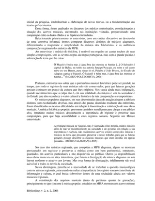 Biblionline, v. 2, n. 2, 2006
inicial da pesquisa, estabelecendo a elaboração de novas teorias, ou a fundamentação das
teorias pré-existentes.
Desta forma, foram analisados os discursos dos músicos entrevistados, correlacionando a
situação dos acervos musicais, encontrados nas instituições visitadas, proporcionando uma
comparação entre os dados obtidos e as hipóteses formuladas.
Relacionando primeiramente as entrevistas, com um caráter discursivo no desenrolar
de uma conversa informal, iremos comparar discursos distintos de músicos alagoanos,
diferenciando a magnitude e simplicidade da música dos folcloristas, e as autênticas
composições regionais dos músicos da MPB.
Ao entrevistar o músico do folclore, é notável seu orgulho ao cantar trechos de suas
simples composições, sem as severas regras da língua portuguesa, mas com a grande paixão e
admiração da terra que lhe criou:
Ô Maceió é beira mar, é água boa das menina se banhar [...] O Salvador é
capital de Bahia, eu tenho na autoria Sergipe/Aracaju, eu noite e sul canto
norte eu sou Benon, para rimar tô só, Paraíba é João Pessoa, do Estado de
Alagoas capital é Maceió, Ô Maceió é beira mar, é água boa das menina se
banhar...19
(MÚSICO FOLCLORISTA, 2005)
Portanto, entristece-nos saber que o patrimônio musical folclórico pode ser perdido no
tempo, pois todo o registro de suas músicas não são conservados, para que futuras gerações
possam conhecer um pouco da cultura que lhes originou. Nos causa ainda mais indignação,
quando reconhecemos que a culpa não é, em sua totalidade, do músico e sim da sociedade e
do Estado que não reconhece o valor cultural e histórico de tais composições e compositores.
Os músicos populares alagoanos, em suas determinadas áreas de atuação atingem a públicos
distintos com escolaridades diversas, mas através das pautas discutidas resultante das entrevistas,
foram identificadas as mesmas dificuldades em relação à disseminação e valorização de suas obras
musicais. A música folclórica e popular, percorrem caminhos semelhantes para chegar a um público
alvo, entretanto muitos músicos desconhecem a importância de registrar e preservar suas
composições, para que haja acessibilidade a estes registros sonoros. Segundo um Músico
entrevistado:
A produção musical de Alagoas, não é valorizada como deveria, muitos músicos
além de não ter reconhecimento da sociedade e do governo, em relação a sua
importância e essência, não encontramos acervos sonoros compostos músicas e
músicos da terra, que procurem preservar o nosso trabalho, para que as futuras
gerações possam descobrir as riquezas musicais que eram ouvidas em épocas
passadas... (MÚSICO ALAGOANO, 2005)
No caso dos músicos regionais, que compõem a MPB alagoana, alguns se mostram
preocupados em registrar e preservar a música como um bem patrimonial, entretanto,
guardados em acervos particulares e não disponíveis ao público. Outros já disponibilizam
suas obras musicais em sites interativos, que fazem a divulgação da música alagoana em um
layout moderno e atrativo aos jovens. Mas esta forma de divulgação, infelizmente não está
acessível a todos os níveis da sociedade.
Nesta abordagem, percebe-se a necessidade de se trabalhar a questão musicológica
com os artistas regionais, procurando ressaltar a importância do registro sonoro como fonte de
informação e cultura, o qual busca sobreviver dentro de uma sociedade alheia aos valores
musicais regionais.
A constituição dos arquivos musicais (tanto de partituras quanto de gravações),
principalmente no que concerne à música popular, estudados no MISA mostram um acervo mínimo
 