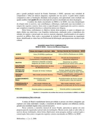Biblionline, v. 2, n. 2, 2006
para a grande produção musical do Estado. Entretanto, o SESC, apresenta uma variedade de
compositores e obras de músicos alagoanos, registrados em seu acervo. A partir destes estudos
comparativos entre as Instituições abordadas nesta pesquisa, será apresentado como resultado um
quadro analítico (ver quadro 4) com a descrição dos acervos encontrados nas áreas da pesquisa.
A análise dos dados encontrados no MISA e no SESC, traz uma interpretação
da relação entre os acervos, suas semelhanças e diferenças, explicando suas necessidades e a
origem dos registros sonoros, bem como a especificação e organização dos acervos sonoros,
que compõem a trajetória histórica e cultural da música em Alagoas.
Desta forma, confrontamos os objetivos iniciais desta pesquisa, os quais se adequam aos
dados obtidos nas entrevistas e nas biografias institucionais, analisando assim a importância dos
métodos de registro e preservação nos acervos musicais alagoanos, transformando-os em arquivo
acessível ao público, bem como a necessidade da inclusão da Biblioteconomia na organização
destes, identificando as várias faces do Profissional da Informação, que proporciona a técnica à ação
cultural.
8 CONSIDERAÇÕES FINAIS
A música do Brasil é mundialmente famosa por embalar as pessoas com ritmos contagiantes, que
exploram com muita criatividade e ousadia, o cruzamento de talentos regionais com influências externas,
gerandoumasonoridadesingularcomaacaradonossopovo.
Nesse contexto, a memória musical de nosso Estado, apresenta-se apenas em uma
pequena parcela organizada e preservada em instituições. Mesmo assim, nada se sabe sobre os
acervos dessas instituições, desta forma objetivamos nesta pesquisa analisar a preservação e
conservação, bem como o resgate dos registros sonoros encontrados no MISA e no SESC.
 