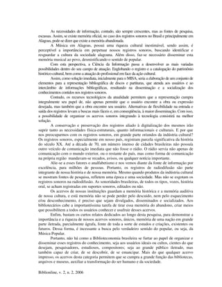 Biblionline, v. 2, n. 2, 2006
As necessidades de informação, contudo, são sempre crescentes, mas as fontes de pesquisa,
escassas. Assim, se existe memória oficial, no caso dos registros sonoros no Brasil e principalmente em
Alagoas, pode-se dizer que existe a memória abandonada.
A Música em Alagoas, possui uma riqueza cultural inestimável, sendo assim, é
perceptível a importância em perpetuar nossos registros sonoros, buscando identificar e
resguardar a cultura da sociedade alagoana. Além disso, faz-se necessário disseminar esta
memória musical ao povo, desmistificando o sentido de popular.
Com esta perspectiva, a Ciência da Informação passa a desenvolver as mais variadas
possibilidades dentro do seu campo de atuação. Englobando o registro e a catalogação do patrimônio
histórico-cultural, bem como a atuação do profissional em face da ação cultural.
Assim, como solução imediata, inicialmente para o MISA, seria a elaboração de um conjunto de
elementos para a representação bibliográfica de discos e partituras, que atenda aos usuários e ao
intercâmbio de informações bibliográficas, resultando na disseminação e a socialização dos
conhecimentos contidos nos registros sonoros.
Contudo, os recursos tecnológicos da atualidade permitem que a representação cumpra
integralmente seu papel de, não apenas permitir que o usuário encontre a obra ou expressão
desejada, mas também que a obra encontre seu usuário. Alternativas de flexibilidade na entrada e
saída dos registros levam a buscas mais fáceis e, em conseqüência, à maior disseminação. Com isso,
a possibilidade de organizar os acervos sonoros integrando à tecnologia consistirá na melhor
solução.
A conservação e preservação dos registros aliado à digitalização dos mesmos irão
suprir tanto as necessidades física-estruturais, quanto informacionais e culturais. E por que
nos preocuparmos com os registros sonoros, em grande parte oriundos da indústria cultural?
Os registros sonoros, especialmente em nosso país, registram parcela significativa da história
do século XX. Até a década de 70, um número imenso de cidades brasileiras não possuía
outro veículo de comunicação imediata que não fosse o rádio. O rádio servia não apenas de
comunicação com o mundo exterior, ou o restante do país, mas como forma de comunicação
na própria região mandavam-se recados, avisos, ou qualquer notícia importante.
Alie-se a esses fatores o analfabetismo e nos vemos diante da fonte de informação por
excelência, para milhões de pessoas. Portanto, os registros de radiodifusão são parte
integrante de nossa história e de nossa memória. Mesmo quando produtos da indústria cultural
se mostram fontes de pesquisa, refletem uma época e uma sociedade. Mas não se esgotam os
registros sonoros na radiodifusão. As sonoridades brasileiras, de todos os tipos, vozes, história
oral, se acham registradas em suportes sonoros, editados ou não.
Os acervos de nossas instituições guardam a memória histórica e a memória auditiva
de nossa cultura, e está memória não se pode perder pelo descuido, nem pelo esquecimento
e/ou desconhecimento, é preciso que sejam divulgados, disseminados e socializados. Aos
bibliotecários cabe a importantíssima tarefa de tirar essa memória do abandono, criar meios
que possibilitem a todos os usuários conhecer e usufruir desses acervos.
Enfim, bastam os curtos relatos dedicados ao longo desta pesquisa, para demonstrar a
importância e a riqueza de nossos acervos sonoros, únicos, memória de uma nação em grande
parte iletrada, parcialmente ágrafa, fonte de toda a sorte de estudos e criações, existentes ou
futuros. Dessa forma, é incessante a busca pelo verdadeiro sentido do popular, ou seja, da
Música Popular.
Portanto, não há como a Biblioteconomia brasileira se furtar ao papel de organizar e
disseminar esses registros do conhecimento, seja aos usuários ideais ou cultos, cientes do que
desejam, pesquisadores, estudiosos, compositores; seja ao grande público iletrado, mas
também capaz de criar, de se descobrir, de se emancipar. Mais do que qualquer acervo
impresso, os acervos desta categoria permitem que se cumpra a grande função das bibliotecas,
arquivos e museus, auxiliar a transformação do ser humano e da sociedade.
 