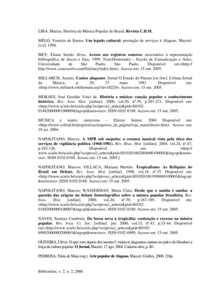Biblionline, v. 2, n. 2, 2006
LIRA, Mariza. História da Música Popular do Brasil. Revista C.B.M.
MÉLO, Venúzia de Barros. Um legado cultural: prestação de serviços à Alagoas. Maceió:
[s.n], 1994.
MEY, Eliane Serrão Alves. Acesso aos registros sonoros: necessários à representação
bibliográfica de discos e fitas, 1999. Tese(Doutorado) – Escola de Comunicação e Artes,
Universidade de São Paulo, São Paulo. Disponível em:<http://
http://www.conexaorio.com/biti/mey/index.htm>. Acesso em: 15 out. 2005.
MILLARCH, Aramis. Cantor alagoano. Jornal O Estado do Paraná [on line]. Coluna Jornal
da Música, p. 29, 17 maio 1981. Disponível em:
<http://www.millarch.orh/lernum.asp?id=10224>. Acesso em: 15 out. 2005.
MORAES, José Geraldo Vinci de. História e música: canção popular e conhecimento
histórico. Rev. bras. Hist. [online]. 2000, vol.20, nº.39, p.203-221. Disponível em:
<http://www.scielo.br/scielo.php?script=sci_arttext&pid=S0102-
01882000000100009&lng=pt&nrm=iso>. ISSN 0102-0188. Acesso em: 15 out. 2005.
MÚSICA e teatro: entrevista – Eliezer Setton, 2004 Disponível em:
<http://www.cefetal.br/projetos/cac/arquivos_da_página/veja_mais/eliezer.htm>. Acesso em:
19 set. 2004.
NAPOLITANO, Marcos. A MPB sob suspeita: a censura musical vista pela ótica dos
serviços de vigilância política (1968-1981). Rev. Bras. Hist. [online]. 2004, vol.24, nº.47,
p.103-126. Disponível em: <http://
www.scielo.br/scielo.php?script=sci_arttext&pid=S010201882004000100005&lng=pt&nrm=
iso>. ISSN 0102-0188. Acesso em: 15 out. 2005.]
NAPOLITANO, Marcos; VILLACA, Mariana Martins. Tropicalismo: As Relíquias do
Brasil em Debate. Rev. bras. Hist. [online]. 1998, vol.18, nº.35. Disponível em:
<http://www.scielo.br/scielo.php?script=sci_arttext&pid=S010201881998000100003&lng=pt
&nrm=iso>. ISSN 0102-0188. Acesso em: 15 out. 2005.
NAPOLITANO, Marcos; WASSERMAN, Maria Clara. Desde que o samba é samba: a
questão das origens no debate historiográfico sobre a música popular brasileira. Rev.
bras. Hist. [online]. 2000, vol.20, nº.39, p.167-189. Disponível em:
<http://www.scielo.br/scielo.php?script=sci_arttext&pid=S0102-
01882000000100007&lng=pt&nrm=iso>. ISSN 0102-0188. Acesso em: 15 out. 2005.
NAVES, Santuza Cambraia. Da bossa nova à tropicália: contenção e excesso na música
popular. Rev. bras. Ci. Soc. [online]. jun. 2000, vol.15, nº.43, p.35-44. Disponível
em:<http://www.scielo.br/scielo.php?script=sci_arttext&pid=S0102-
69092000000200003&lng=pt&nrm=iso>. ISSN 0102-6909. Acesso em: 15 out. 2005.
OLIVEIRA, Clévis. O que vem depois dos mestres?: músicos alagoanos cantam no palco do Deodoro a
força da cultura popular. O Jornal, Maceió, 17 ago. 2004. Caderno dois, p. B1.
PEDROSA, Tânia de Maia (org.). Arte popular de Alagoas. Maceió: Graftex, 2000. 218p.
 