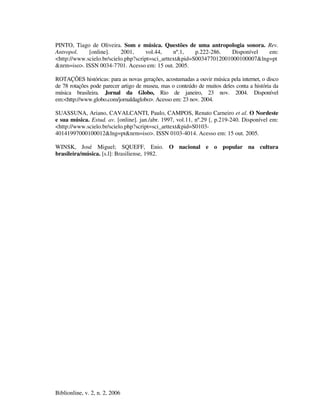 Biblionline, v. 2, n. 2, 2006
PINTO, Tiago de Oliveira. Som e música. Questões de uma antropologia sonora. Rev.
Antropol. [online]. 2001, vol.44, nº.1, p.222-286. Disponível em:
<http://www.scielo.br/scielo.php?script=sci_arttext&pid=S003477012001000100007&lng=pt
&nrm=iso>. ISSN 0034-7701. Acesso em: 15 out. 2005.
ROTAÇÕES históricas: para as novas gerações, acostumadas a ouvir música pela internet, o disco
de 78 rotações pode parecer artigo de museu, mas o conteúdo de muitos deles conta a história da
música brasileira. Jornal da Globo, Rio de janeiro, 23 nov. 2004. Disponível
em:<http://www.globo.com/jornaldaglobo>. Acesso em: 23 nov. 2004.
SUASSUNA, Ariano, CAVALCANTI, Paulo, CAMPOS, Renato Carneiro et al. O Nordeste
e sua música. Estud. av. [online]. jan./abr. 1997, vol.11, nº.29 [, p.219-240. Disponível em:
<http://www.scielo.br/scielo.php?script=sci_arttext&pid=S0103-
40141997000100012&lng=pt&nrm=iso>. ISSN 0103-4014. Acesso em: 15 out. 2005.
WINSK, José Miguel; SQUEFF, Enio. O nacional e o popular na cultura
brasileira/música. [s.l]: Brasiliense, 1982.
 