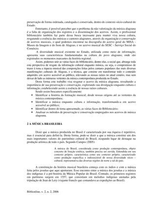 Biblionline, v. 2, n. 2, 2006
preservação de forma ordenada, catalogada e conservada, dentro do contexto sócio-cultural do
Estado.
Entretanto, é possível perceber que o problema da não valorização da música alagoana
é a falta de organização dos registros e a disseminação dos acervos. Assim, o profissional
bibliotecário também faz parte dessa busca incessante para manter viva nossa cultura,
resgatando a essência das músicas e cantores alagoanos, através da organização e conservação
de acervos musicais, o qual podemos encontrar na discografia do acervo geral do MISA -
Museu da Imagem e do Som de Alagoas, e no acervo musical do SESC - Serviço Social do
Comércio.
A diversidade musical existente no Estado, utilizada como meio de informação,
apresenta suas características fundamentadas na cultura do povo alagoano, onde são
registrados os momentos marcantes da história regional.
Assim, podemos unir as várias faces do bibliotecário, dentre elas, a social que, abrange toda
esta perspectiva de resgate da informação cultural enquanto música, ou seja, o compromisso de
trazer à tona a riqueza musical das composições feitas pelos cantares populares das mais diversas
manifestações culturais de Alagoas, e a técnica, que consiste em transformar todo o conteúdo
adquirido, em acervo acessível ao público, relevando as nossas raízes no atual cenário, mas sem
deixar de lado as inúmeras vertentes da música contemporânea produzida no Estado.
Desta forma este trabalho visa resgatar o acervo da música alagoana, ressaltando a
importância de sua preservação e conservação, explorando sua divulgação enquanto cultura e
informação, estabelecendo assim a essência de nossas raízes culturais.
Sendo assim buscamos especificamente:
• Identificar a história da formação musical, desde nossas origens até as vertentes da
música contemporânea;
• Identificar a música enquanto cultura e informação, transformando-a em acervo
acessível ao público;
• Identificar dentro do tema apresentado, as várias faces do Bibliotecário;
• Analisar os métodos de preservação e conservação empregados nos acervos de música
alagoana.
2 A MÚSICA BRASILEIRA
Dizer que a música produzida no Brasil é caracterizada por sua riqueza é repetitivo,
mas é essencial para definí-la. Desta forma, pode-se dizer a que a música constitui um dos
mais importantes valores do patrimônio cultural do Brasil, ocupando lugar de destaque na
produção artística de todo o país. Segundo Campos (2005):
A música do Brasil, considerada como produção contemporânea, objeto
concreto de fruição estética, também precisa ser ouvida. Entendida em seu
contexto próprio, característica como seu contexto próprio, caracterizado
como produção específica e indissociável de nossa diversidade sócio –
cultural, representativa das diversas regiões de norte a sul do país.
A constituição da história musical brasileira começa com os índios e com a música
feita pelos jesuítas que aqui aportaram. Esse encontro entre a música dos jesuítas e a música
dos indígenas é a pré-história da Música Popular do Brasil. Contudo, os primeiros registros
em partituras surgem em 1557, que consistiam em melodias indígenas anotadas pela
tripulação de Jean de Lery (viajante francês que comandava as expedições ao Brasil).
 